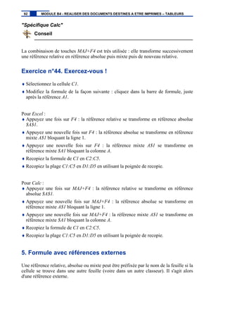 "Spécifique Calc"
Conseil
La combinaison de touches MAJ+F4 est très utilisée : elle transforme successivement
une référence relative en référence absolue puis mixte puis de nouveau relative.
Exercice n°44. Exercez-vous !
♦ Sélectionnez la cellule C1.
♦ Modifiez la formule de la façon suivante : cliquez dans la barre de formule, juste
après la référence A1.
Pour Excel :
♦ Appuyez une fois sur F4 : la référence relative se transforme en référence absolue
$A$1.
♦ Appuyez une nouvelle fois sur F4 : la référence absolue se transforme en référence
mixte A$1 bloquant la ligne 1.
♦ Appuyez une nouvelle fois sur F4 : la référence mixte A$1 se transforme en
référence mixte $A1 bloquant la colonne A.
♦ Recopiez la formule de C1 en C2:C5.
♦ Recopiez la plage C1:C5 en D1:D5 en utilisant la poignée de recopie.
Pour Calc :
♦ Appuyez une fois sur MAJ+F4 : la référence relative se transforme en référence
absolue $A$1.
♦ Appuyez une nouvelle fois sur MAJ+F4 : la référence absolue se transforme en
référence mixte A$1 bloquant la ligne 1.
♦ Appuyez une nouvelle fois sur MAJ+F4 : la référence mixte A$1 se transforme en
référence mixte $A1 bloquant la colonne A.
♦ Recopiez la formule de C1 en C2:C5.
♦ Recopiez la plage C1:C5 en D1:D5 en utilisant la poignée de recopie.
5. Formule avec références externes
Une référence relative, absolue ou mixte peut être préfixée par le nom de la feuille si la
cellule se trouve dans une autre feuille (voire dans un autre classeur). Il s'agit alors
d'une référence externe.
92 MODULE B4 - REALISER DES DOCUMENTS DESTINES A ETRE IMPRIMES – TABLEURS
 