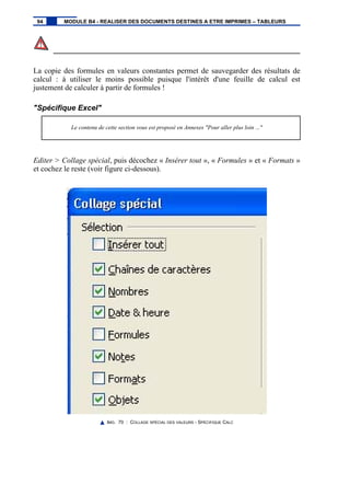 La copie des formules en valeurs constantes permet de sauvegarder des résultats de
calcul : à utiliser le moins possible puisque l'intérêt d'une feuille de calcul est
justement de calculer à partir de formules !
"Spécifique Excel"
Le contenu de cette section vous est proposé en Annexes "Pour aller plus loin ..."
Editer > Collage spécial, puis décochez « Insérer tout », « Formules » et « Formats »
et cochez le reste (voir figure ci-dessous).
IMG. 70 : COLLAGE SPÉCIAL DES VALEURS - SPÉCIFIQUE CALC
94 MODULE B4 - REALISER DES DOCUMENTS DESTINES A ETRE IMPRIMES – TABLEURS
 