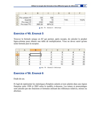 IMG. 75 : ENONCÉ 4 : - SPÉCIFIQUE
Exercice n°49. Enoncé 5
Trouvez la formule unique en B2 qui permet, après recopie, de calculer le produit
ligne-colonne pour obtenir une table de multiplication. Vous ne devez saisir qu'une
seule formule puis la recopier.
IMG. 76 : ENONCÉ 5 - SPÉCIFIQUE
Exercice n°50. Enoncé 6
Etude de cas.
Il s'agit de représenter les statistiques d'emplois salariés et non salariés dans une région
française entre 1998 et 2003 selon le modèle ci-dessous. Les totaux et pourcentages
sont calculés par des fonctions et formules utilisant des références relatives, mixtes ou
absolues.
Utiliser la recopie des formules et les différents types de références 97
 