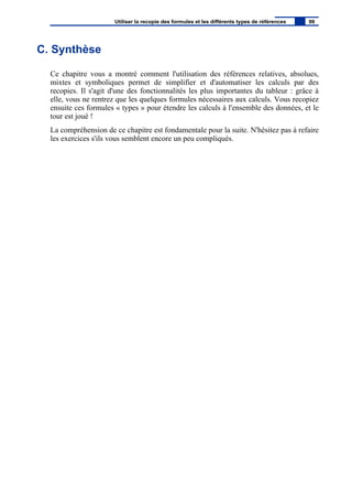 C. Synthèse
Ce chapitre vous a montré comment l'utilisation des références relatives, absolues,
mixtes et symboliques permet de simplifier et d'automatiser les calculs par des
recopies. Il s'agit d'une des fonctionnalités les plus importantes du tableur : grâce à
elle, vous ne rentrez que les quelques formules nécessaires aux calculs. Vous recopiez
ensuite ces formules « types » pour étendre les calculs à l'ensemble des données, et le
tour est joué !
La compréhension de ce chapitre est fondamentale pour la suite. N'hésitez pas à refaire
les exercices s'ils vous semblent encore un peu compliqués.
Utiliser la recopie des formules et les différents types de références 99
 