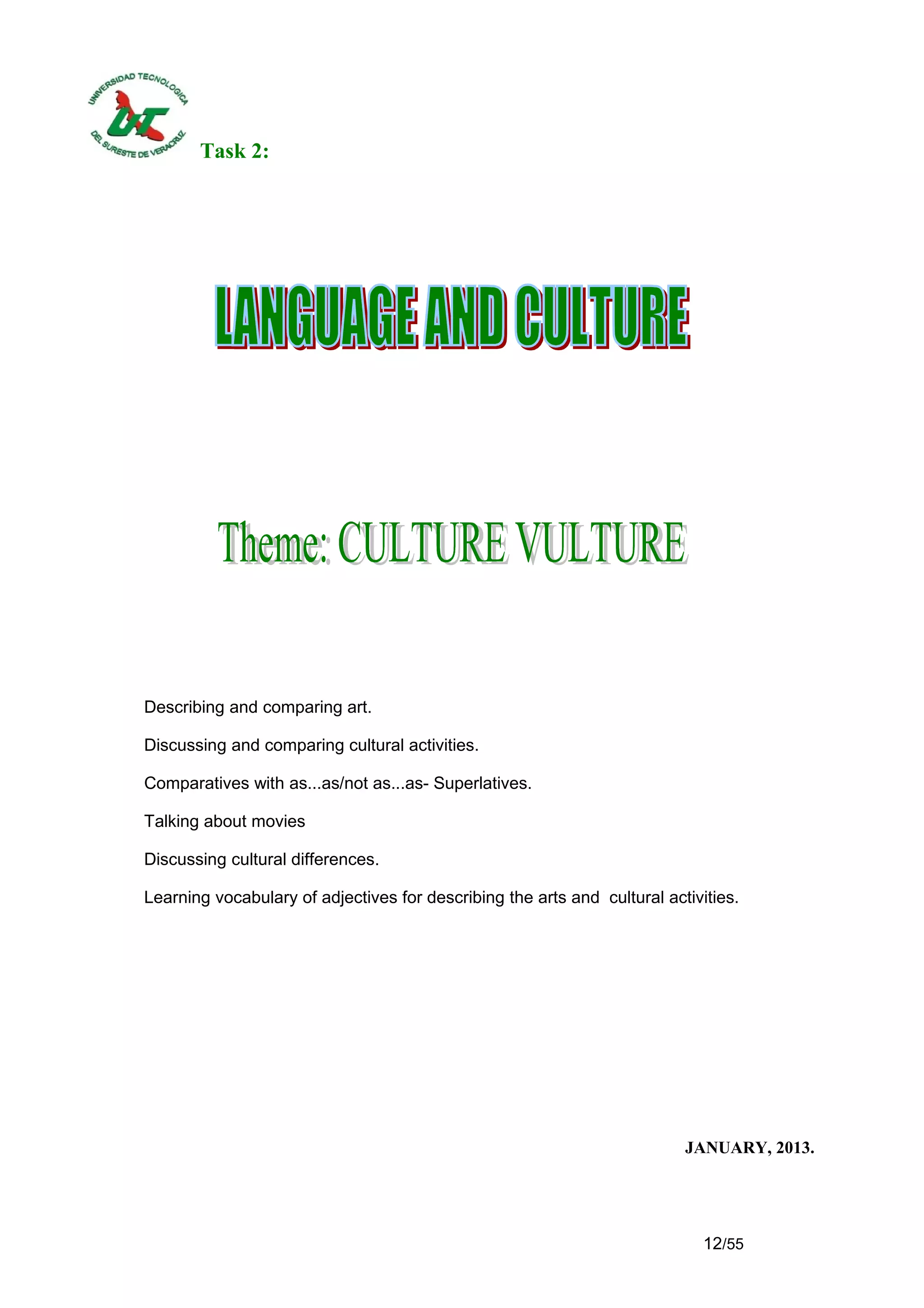 Task 2:




Describing and comparing art.

Discussing and comparing cultural activities.

Comparatives with as...as/not as...as- Superlatives.

Talking about movies

Discussing cultural differences.

Learning vocabulary of adjectives for describing the arts and cultural activities.




                                                                          JANUARY, 2013.




                                                                             12/55
 