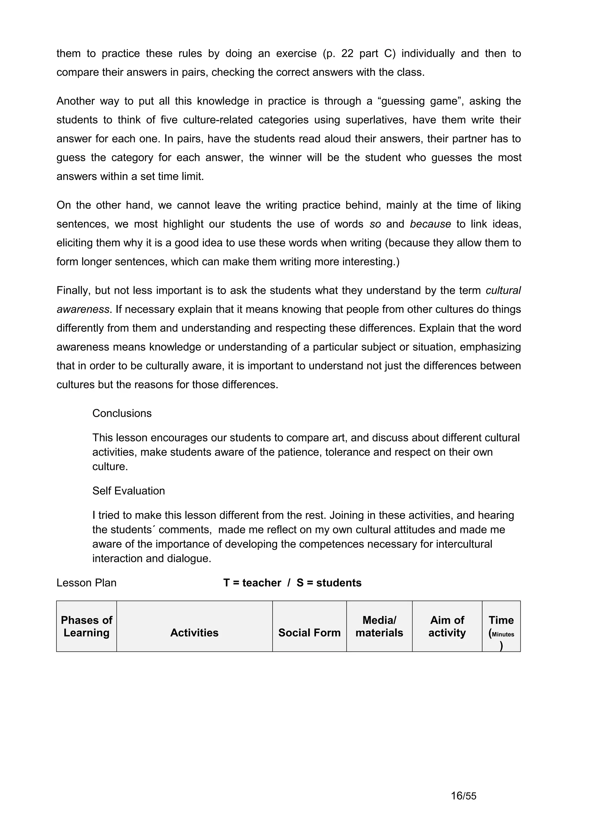them to practice these rules by doing an exercise (p. 22 part C) individually and then to
compare their answers in pairs, checking the correct answers with the class.

Another way to put all this knowledge in practice is through a “guessing game”, asking the
students to think of five culture-related categories using superlatives, have them write their
answer for each one. In pairs, have the students read aloud their answers, their partner has to
guess the category for each answer, the winner will be the student who guesses the most
answers within a set time limit.

On the other hand, we cannot leave the writing practice behind, mainly at the time of liking
sentences, we most highlight our students the use of words so and because to link ideas,
eliciting them why it is a good idea to use these words when writing (because they allow them to
form longer sentences, which can make them writing more interesting.)

Finally, but not less important is to ask the students what they understand by the term cultural
awareness. If necessary explain that it means knowing that people from other cultures do things
differently from them and understanding and respecting these differences. Explain that the word
awareness means knowledge or understanding of a particular subject or situation, emphasizing
that in order to be culturally aware, it is important to understand not just the differences between
cultures but the reasons for those differences.

       Conclusions

       This lesson encourages our students to compare art, and discuss about different cultural
       activities, make students aware of the patience, tolerance and respect on their own
       culture.

       Self Evaluation

       I tried to make this lesson different from the rest. Joining in these activities, and hearing
       the students´ comments, made me reflect on my own cultural attitudes and made me
       aware of the importance of developing the competences necessary for intercultural
       interaction and dialogue.

Lesson Plan                           T = teacher / S = students


Phases of                                                        Media/          Aim of       Time
Learning                 Activities             Social Form     materials        activity     (Minutes
                                                                                                 )




                                                                                     16/55
 