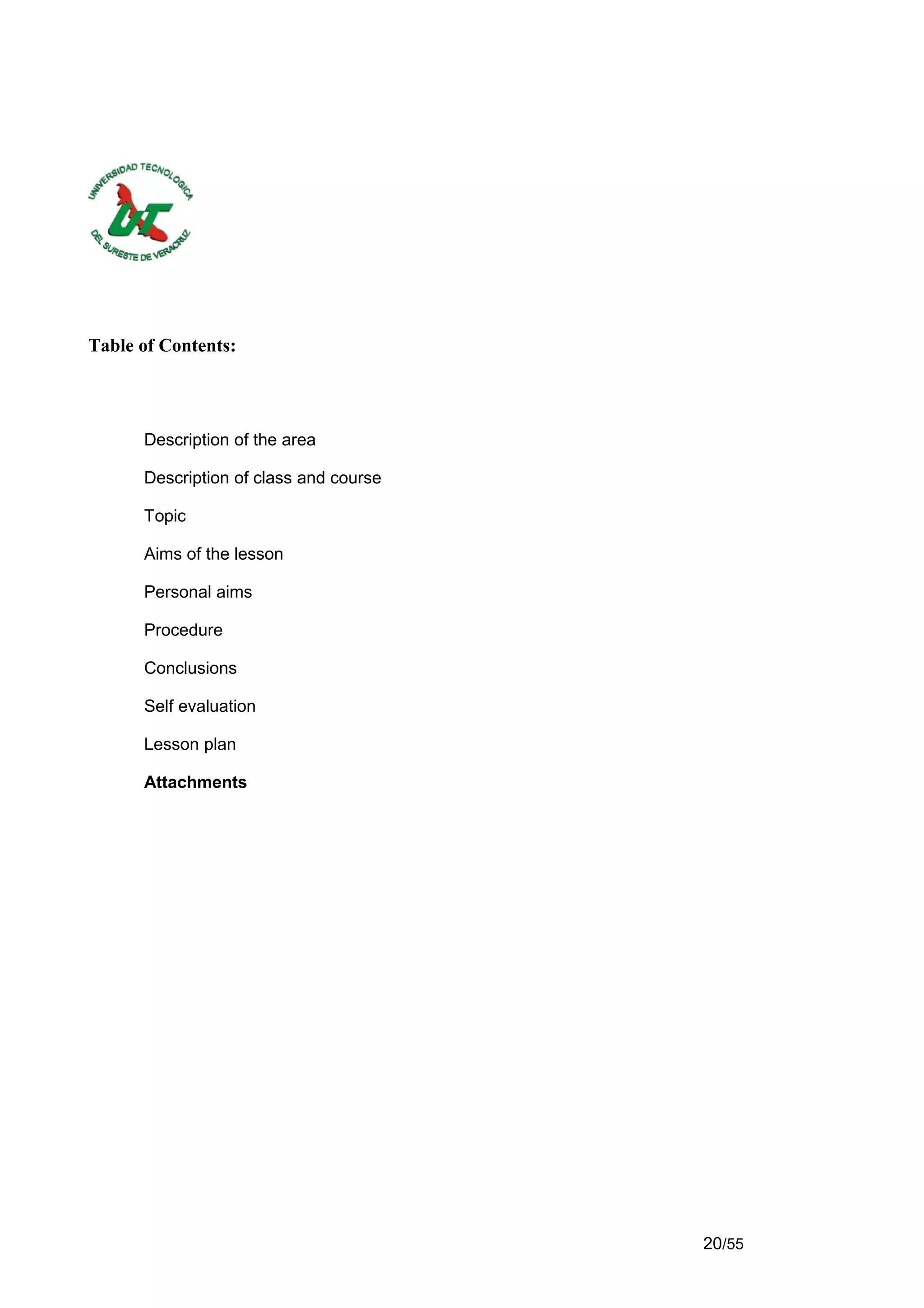 Table of Contents:




      Description of the area

      Description of class and course

      Topic

      Aims of the lesson

      Personal aims

      Procedure

      Conclusions

      Self evaluation

      Lesson plan

      Attachments




                                        20/55
 