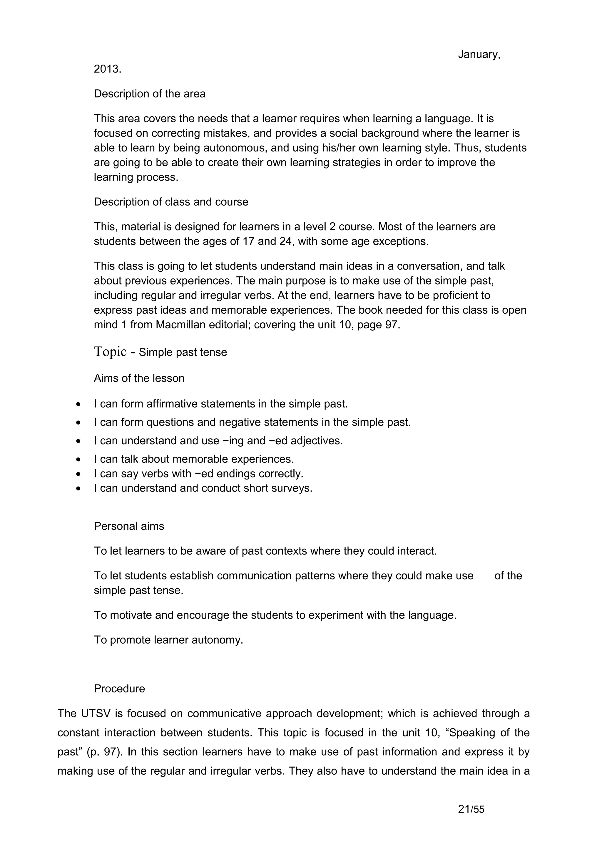 January,
       2013.

       Description of the area

       This area covers the needs that a learner requires when learning a language. It is
       focused on correcting mistakes, and provides a social background where the learner is
       able to learn by being autonomous, and using his/her own learning style. Thus, students
       are going to be able to create their own learning strategies in order to improve the
       learning process.

       Description of class and course

       This, material is designed for learners in a level 2 course. Most of the learners are
       students between the ages of 17 and 24, with some age exceptions.

       This class is going to let students understand main ideas in a conversation, and talk
       about previous experiences. The main purpose is to make use of the simple past,
       including regular and irregular verbs. At the end, learners have to be proficient to
       express past ideas and memorable experiences. The book needed for this class is open
       mind 1 from Macmillan editorial; covering the unit 10, page 97.

       Topic - Simple past tense
       Aims of the lesson

   •   I can form affirmative statements in the simple past.
   •   I can form questions and negative statements in the simple past.
   •   I can understand and use −ing and −ed adjectives.
   •   I can talk about memorable experiences.
   •   I can say verbs with −ed endings correctly.
   •   I can understand and conduct short surveys.


       Personal aims

       To let learners to be aware of past contexts where they could interact.

       To let students establish communication patterns where they could make use           of the
       simple past tense.

       To motivate and encourage the students to experiment with the language.

       To promote learner autonomy.



       Procedure

The UTSV is focused on communicative approach development; which is achieved through a
constant interaction between students. This topic is focused in the unit 10, “Speaking of the
past” (p. 97). In this section learners have to make use of past information and express it by
making use of the regular and irregular verbs. They also have to understand the main idea in a


                                                                                    21/55
 