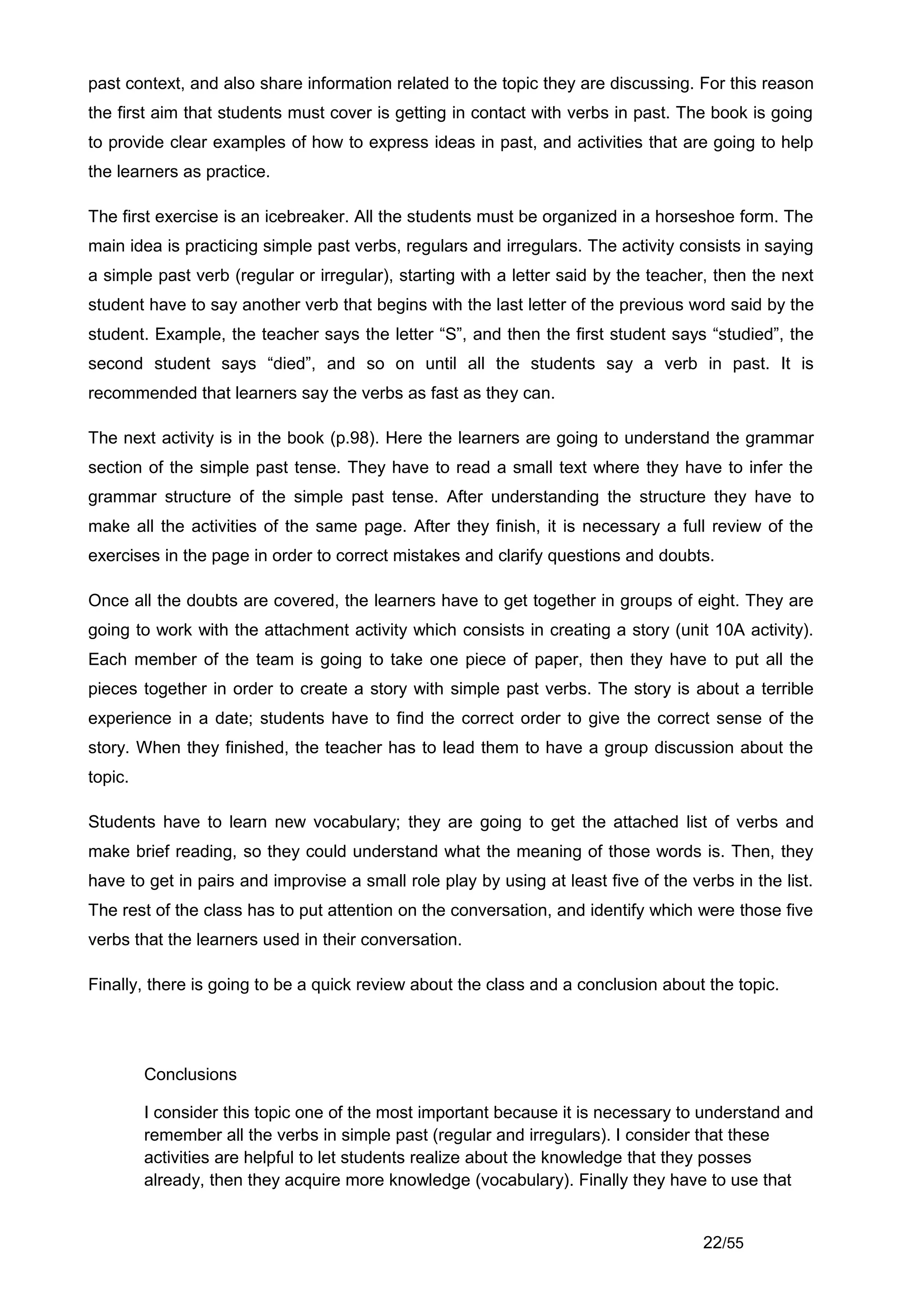 past context, and also share information related to the topic they are discussing. For this reason
the first aim that students must cover is getting in contact with verbs in past. The book is going
to provide clear examples of how to express ideas in past, and activities that are going to help
the learners as practice.

The first exercise is an icebreaker. All the students must be organized in a horseshoe form. The
main idea is practicing simple past verbs, regulars and irregulars. The activity consists in saying
a simple past verb (regular or irregular), starting with a letter said by the teacher, then the next
student have to say another verb that begins with the last letter of the previous word said by the
student. Example, the teacher says the letter “S”, and then the first student says “studied”, the
second student says “died”, and so on until all the students say a verb in past. It is
recommended that learners say the verbs as fast as they can.

The next activity is in the book (p.98). Here the learners are going to understand the grammar
section of the simple past tense. They have to read a small text where they have to infer the
grammar structure of the simple past tense. After understanding the structure they have to
make all the activities of the same page. After they finish, it is necessary a full review of the
exercises in the page in order to correct mistakes and clarify questions and doubts.

Once all the doubts are covered, the learners have to get together in groups of eight. They are
going to work with the attachment activity which consists in creating a story (unit 10A activity).
Each member of the team is going to take one piece of paper, then they have to put all the
pieces together in order to create a story with simple past verbs. The story is about a terrible
experience in a date; students have to find the correct order to give the correct sense of the
story. When they finished, the teacher has to lead them to have a group discussion about the
topic.

Students have to learn new vocabulary; they are going to get the attached list of verbs and
make brief reading, so they could understand what the meaning of those words is. Then, they
have to get in pairs and improvise a small role play by using at least five of the verbs in the list.
The rest of the class has to put attention on the conversation, and identify which were those five
verbs that the learners used in their conversation.

Finally, there is going to be a quick review about the class and a conclusion about the topic.




         Conclusions

         I consider this topic one of the most important because it is necessary to understand and
         remember all the verbs in simple past (regular and irregulars). I consider that these
         activities are helpful to let students realize about the knowledge that they posses
         already, then they acquire more knowledge (vocabulary). Finally they have to use that


                                                                                     22/55
 