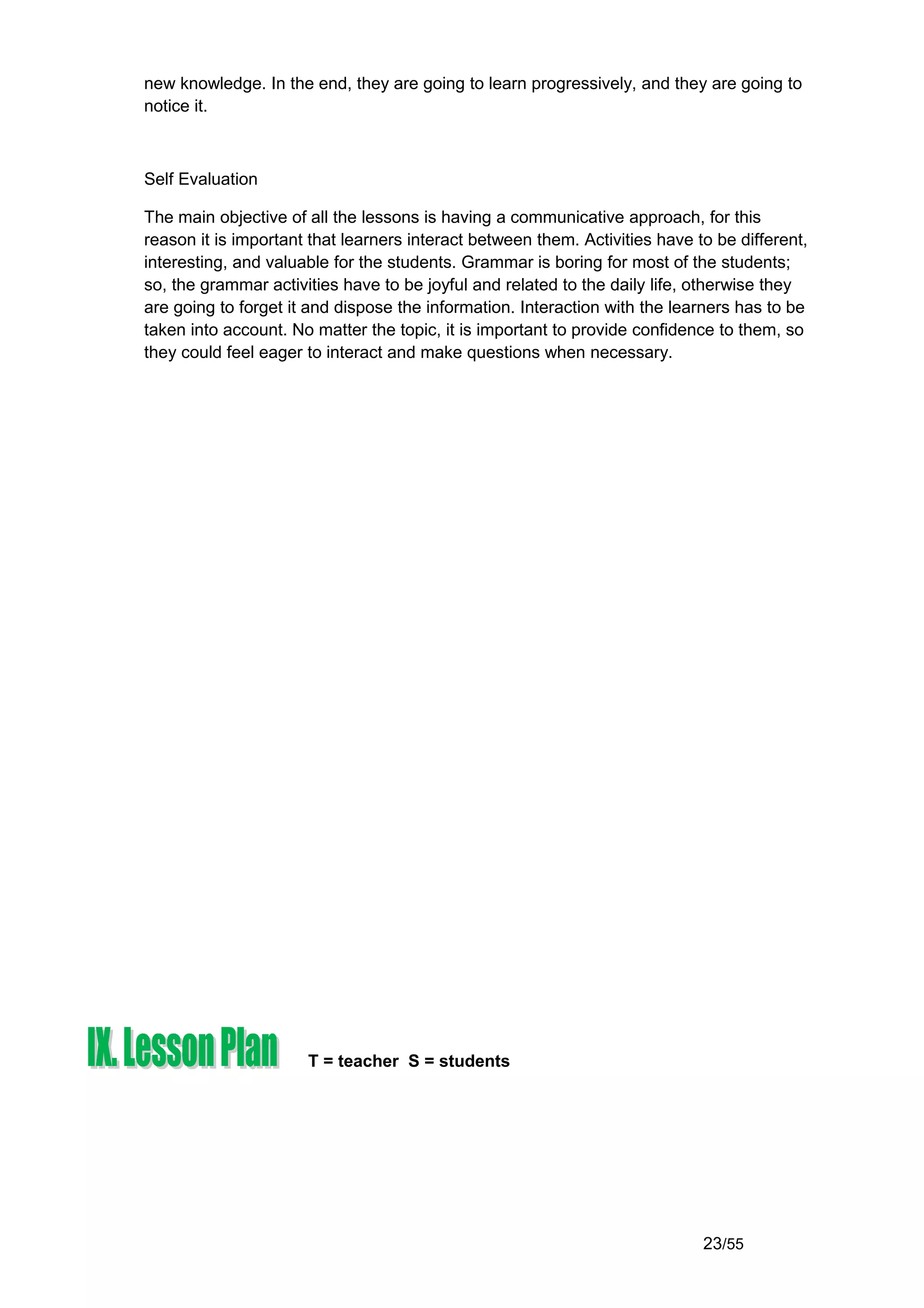 new knowledge. In the end, they are going to learn progressively, and they are going to
notice it.



Self Evaluation

The main objective of all the lessons is having a communicative approach, for this
reason it is important that learners interact between them. Activities have to be different,
interesting, and valuable for the students. Grammar is boring for most of the students;
so, the grammar activities have to be joyful and related to the daily life, otherwise they
are going to forget it and dispose the information. Interaction with the learners has to be
taken into account. No matter the topic, it is important to provide confidence to them, so
they could feel eager to interact and make questions when necessary.




                      T = teacher S = students




                                                                             23/55
 