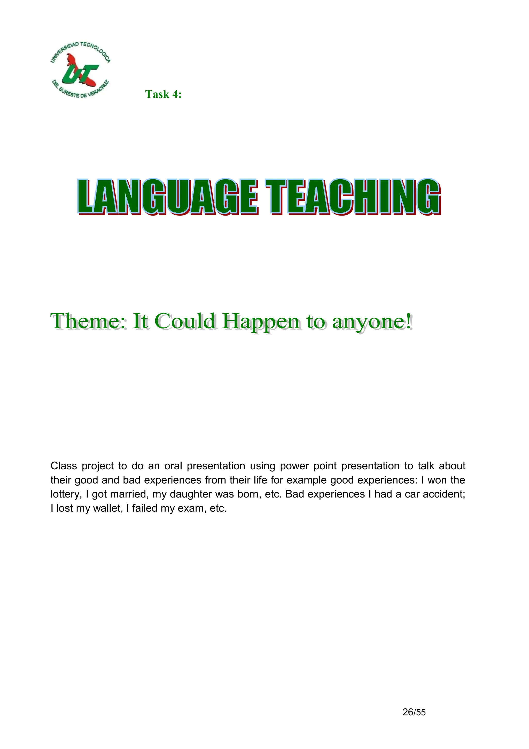 Task 4:




Class project to do an oral presentation using power point presentation to talk about
their good and bad experiences from their life for example good experiences: I won the
lottery, I got married, my daughter was born, etc. Bad experiences I had a car accident;
I lost my wallet, I failed my exam, etc.




                                                                          26/55
 