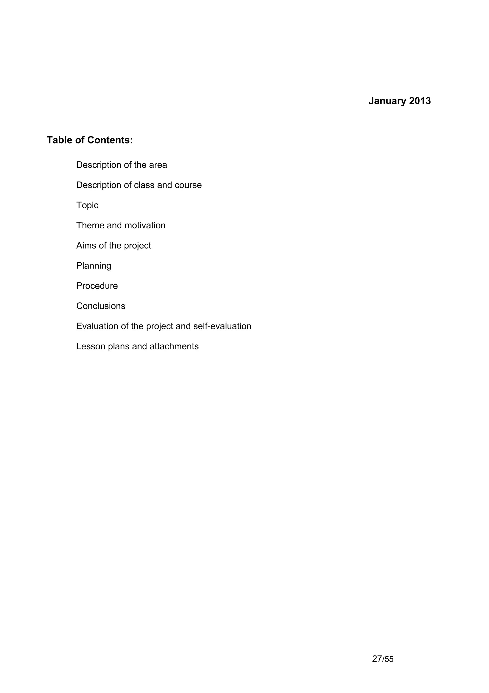 January 2013


Table of Contents:

      Description of the area

      Description of class and course

      Topic

      Theme and motivation

      Aims of the project

      Planning

      Procedure

      Conclusions

      Evaluation of the project and self-evaluation

      Lesson plans and attachments




                                                      27/55
 