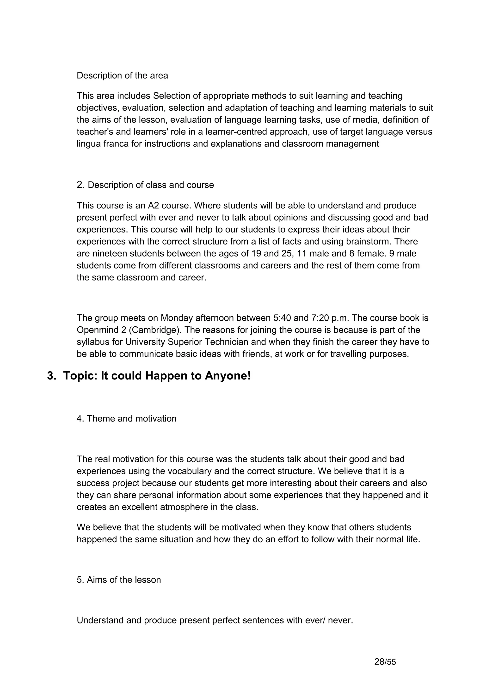 Description of the area

     This area includes Selection of appropriate methods to suit learning and teaching
     objectives, evaluation, selection and adaptation of teaching and learning materials to suit
     the aims of the lesson, evaluation of language learning tasks, use of media, definition of
     teacher's and learners' role in a learner-centred approach, use of target language versus
     lingua franca for instructions and explanations and classroom management



     2. Description of class and course

     This course is an A2 course. Where students will be able to understand and produce
     present perfect with ever and never to talk about opinions and discussing good and bad
     experiences. This course will help to our students to express their ideas about their
     experiences with the correct structure from a list of facts and using brainstorm. There
     are nineteen students between the ages of 19 and 25, 11 male and 8 female. 9 male
     students come from different classrooms and careers and the rest of them come from
     the same classroom and career.



     The group meets on Monday afternoon between 5:40 and 7:20 p.m. The course book is
     Openmind 2 (Cambridge). The reasons for joining the course is because is part of the
     syllabus for University Superior Technician and when they finish the career they have to
     be able to communicate basic ideas with friends, at work or for travelling purposes.

3. Topic: It could Happen to Anyone!


     4. Theme and motivation



     The real motivation for this course was the students talk about their good and bad
     experiences using the vocabulary and the correct structure. We believe that it is a
     success project because our students get more interesting about their careers and also
     they can share personal information about some experiences that they happened and it
     creates an excellent atmosphere in the class.

     We believe that the students will be motivated when they know that others students
     happened the same situation and how they do an effort to follow with their normal life.



     5. Aims of the lesson



     Understand and produce present perfect sentences with ever/ never.



                                                                                 28/55
 