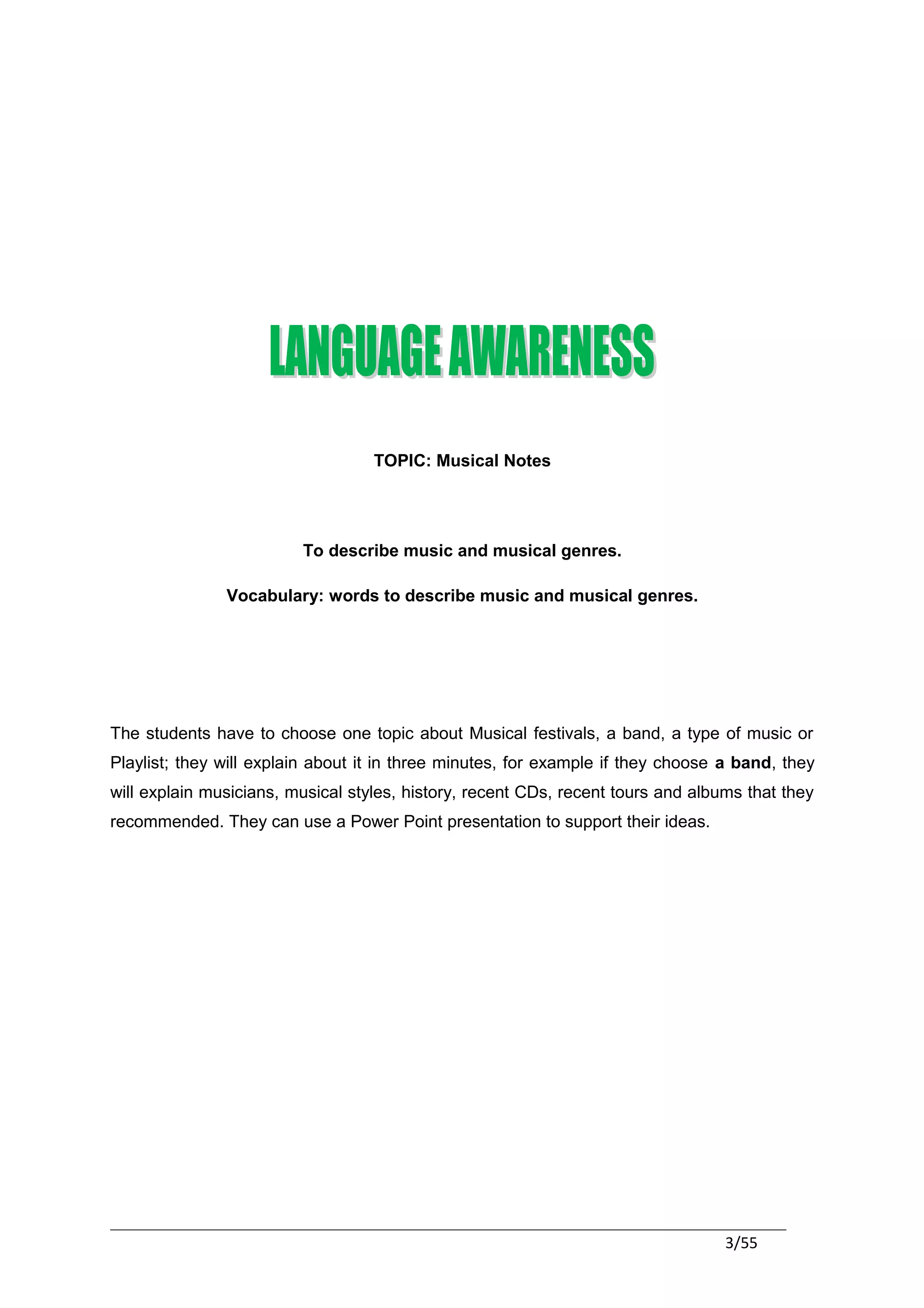 TOPIC: Musical Notes




                         To describe music and musical genres.

               Vocabulary: words to describe music and musical genres.




The students have to choose one topic about Musical festivals, a band, a type of music or
Playlist; they will explain about it in three minutes, for example if they choose a band, they
will explain musicians, musical styles, history, recent CDs, recent tours and albums that they
recommended. They can use a Power Point presentation to support their ideas.




                                                                                  3/55
 