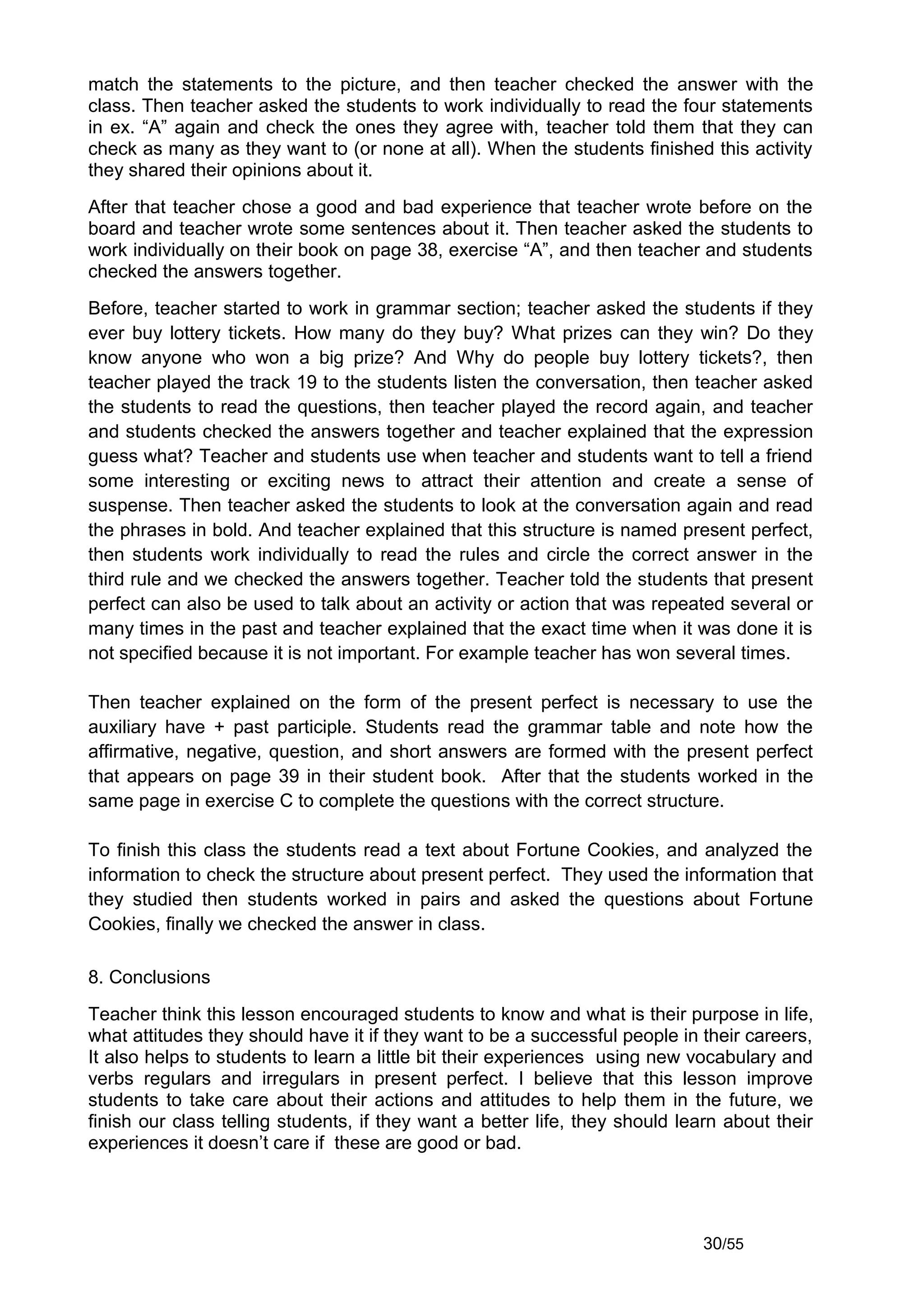 match the statements to the picture, and then teacher checked the answer with the
class. Then teacher asked the students to work individually to read the four statements
in ex. “A” again and check the ones they agree with, teacher told them that they can
check as many as they want to (or none at all). When the students finished this activity
they shared their opinions about it.
After that teacher chose a good and bad experience that teacher wrote before on the
board and teacher wrote some sentences about it. Then teacher asked the students to
work individually on their book on page 38, exercise “A”, and then teacher and students
checked the answers together.
Before, teacher started to work in grammar section; teacher asked the students if they
ever buy lottery tickets. How many do they buy? What prizes can they win? Do they
know anyone who won a big prize? And Why do people buy lottery tickets?, then
teacher played the track 19 to the students listen the conversation, then teacher asked
the students to read the questions, then teacher played the record again, and teacher
and students checked the answers together and teacher explained that the expression
guess what? Teacher and students use when teacher and students want to tell a friend
some interesting or exciting news to attract their attention and create a sense of
suspense. Then teacher asked the students to look at the conversation again and read
the phrases in bold. And teacher explained that this structure is named present perfect,
then students work individually to read the rules and circle the correct answer in the
third rule and we checked the answers together. Teacher told the students that present
perfect can also be used to talk about an activity or action that was repeated several or
many times in the past and teacher explained that the exact time when it was done it is
not specified because it is not important. For example teacher has won several times.

Then teacher explained on the form of the present perfect is necessary to use the
auxiliary have + past participle. Students read the grammar table and note how the
affirmative, negative, question, and short answers are formed with the present perfect
that appears on page 39 in their student book. After that the students worked in the
same page in exercise C to complete the questions with the correct structure.

To finish this class the students read a text about Fortune Cookies, and analyzed the
information to check the structure about present perfect. They used the information that
they studied then students worked in pairs and asked the questions about Fortune
Cookies, finally we checked the answer in class.

8. Conclusions
Teacher think this lesson encouraged students to know and what is their purpose in life,
what attitudes they should have it if they want to be a successful people in their careers,
It also helps to students to learn a little bit their experiences using new vocabulary and
verbs regulars and irregulars in present perfect. I believe that this lesson improve
students to take care about their actions and attitudes to help them in the future, we
finish our class telling students, if they want a better life, they should learn about their
experiences it doesn’t care if these are good or bad.




                                                                              30/55
 