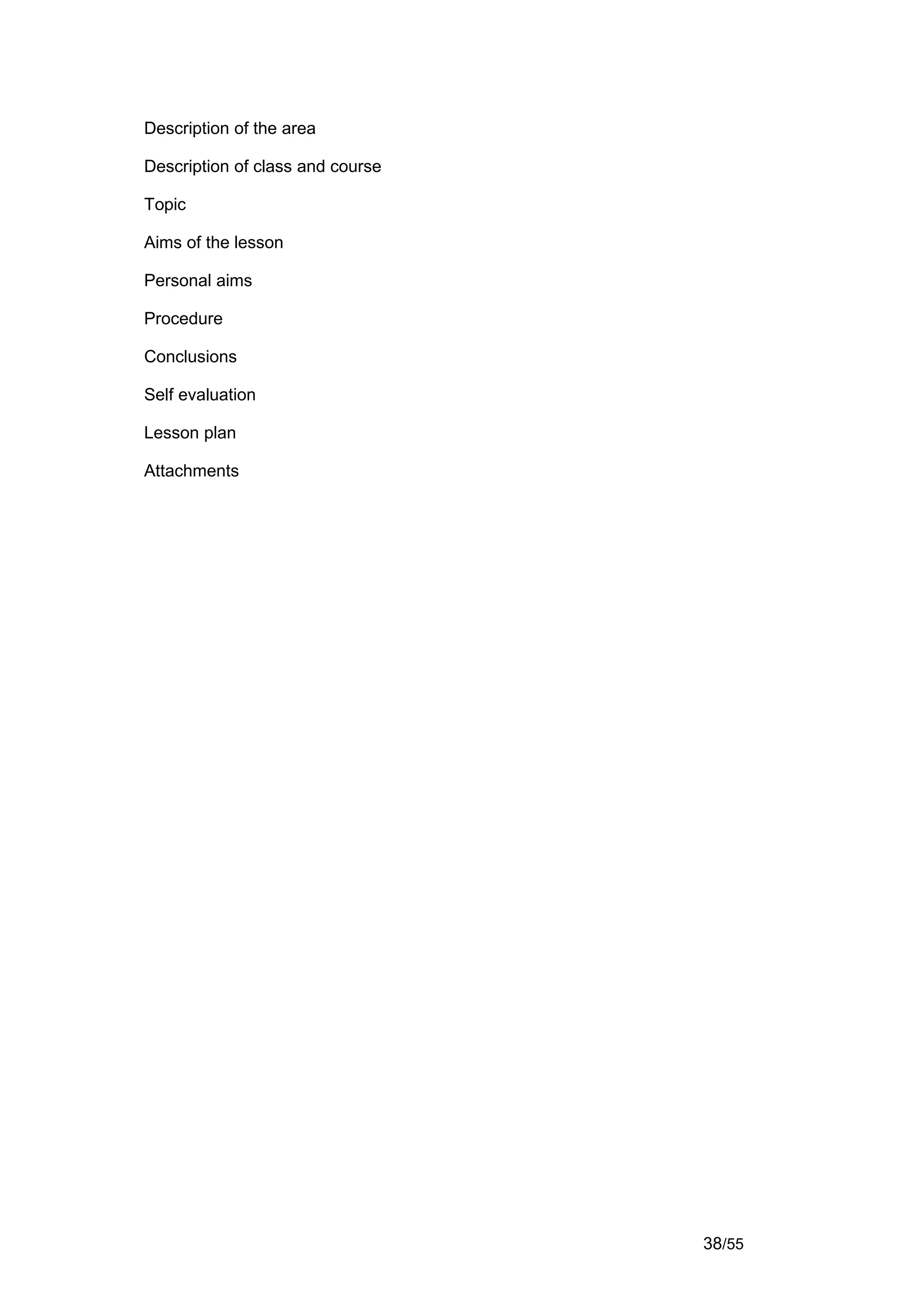 Description of the area

Description of class and course

Topic

Aims of the lesson

Personal aims

Procedure

Conclusions

Self evaluation

Lesson plan

Attachments




                                  38/55
 