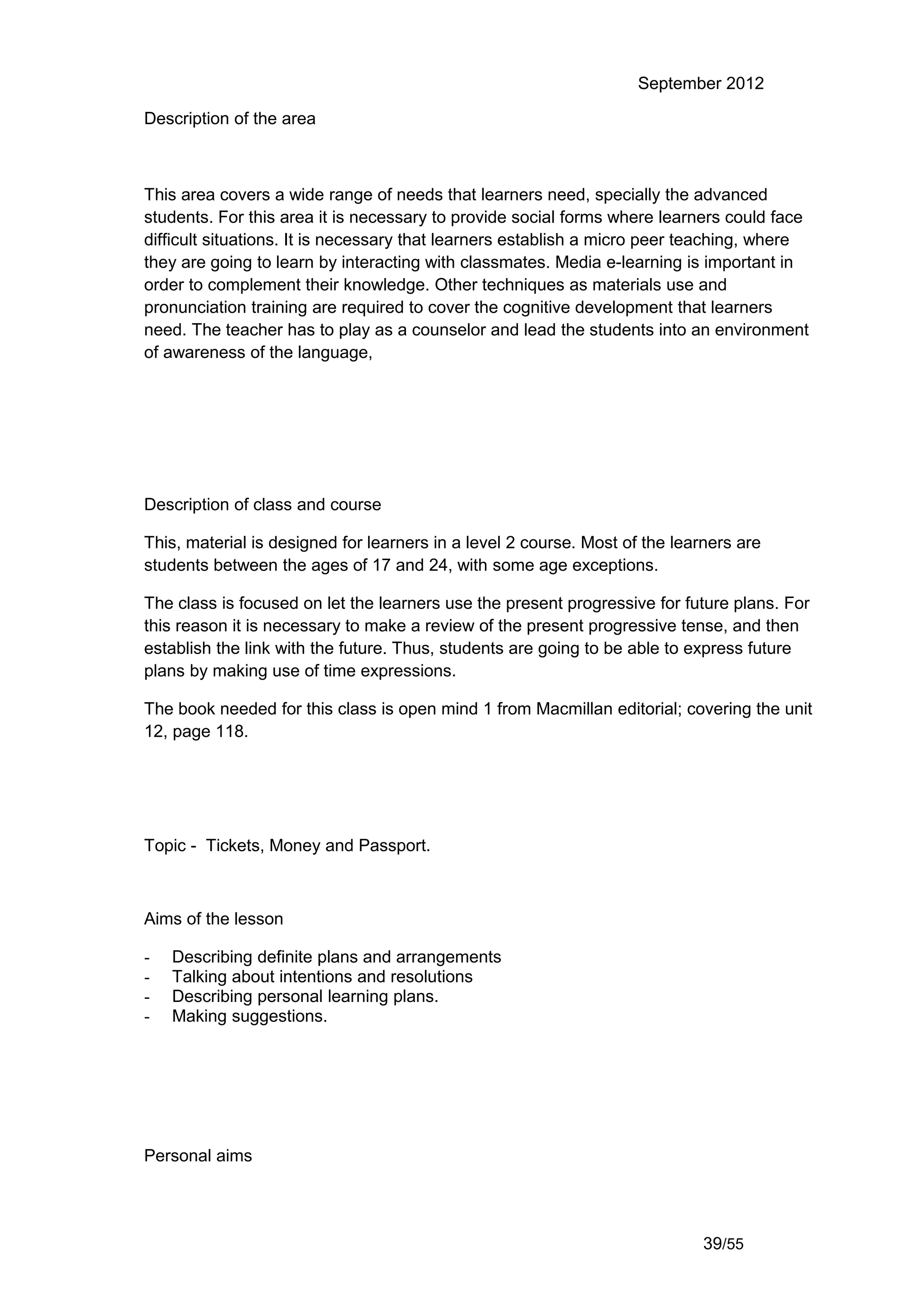 September 2012

Description of the area



This area covers a wide range of needs that learners need, specially the advanced
students. For this area it is necessary to provide social forms where learners could face
difficult situations. It is necessary that learners establish a micro peer teaching, where
they are going to learn by interacting with classmates. Media e-learning is important in
order to complement their knowledge. Other techniques as materials use and
pronunciation training are required to cover the cognitive development that learners
need. The teacher has to play as a counselor and lead the students into an environment
of awareness of the language,




Description of class and course

This, material is designed for learners in a level 2 course. Most of the learners are
students between the ages of 17 and 24, with some age exceptions.

The class is focused on let the learners use the present progressive for future plans. For
this reason it is necessary to make a review of the present progressive tense, and then
establish the link with the future. Thus, students are going to be able to express future
plans by making use of time expressions.

The book needed for this class is open mind 1 from Macmillan editorial; covering the unit
12, page 118.




Topic - Tickets, Money and Passport.



Aims of the lesson

-   Describing definite plans and arrangements
-   Talking about intentions and resolutions
-   Describing personal learning plans.
-   Making suggestions.




Personal aims




                                                                             39/55
 