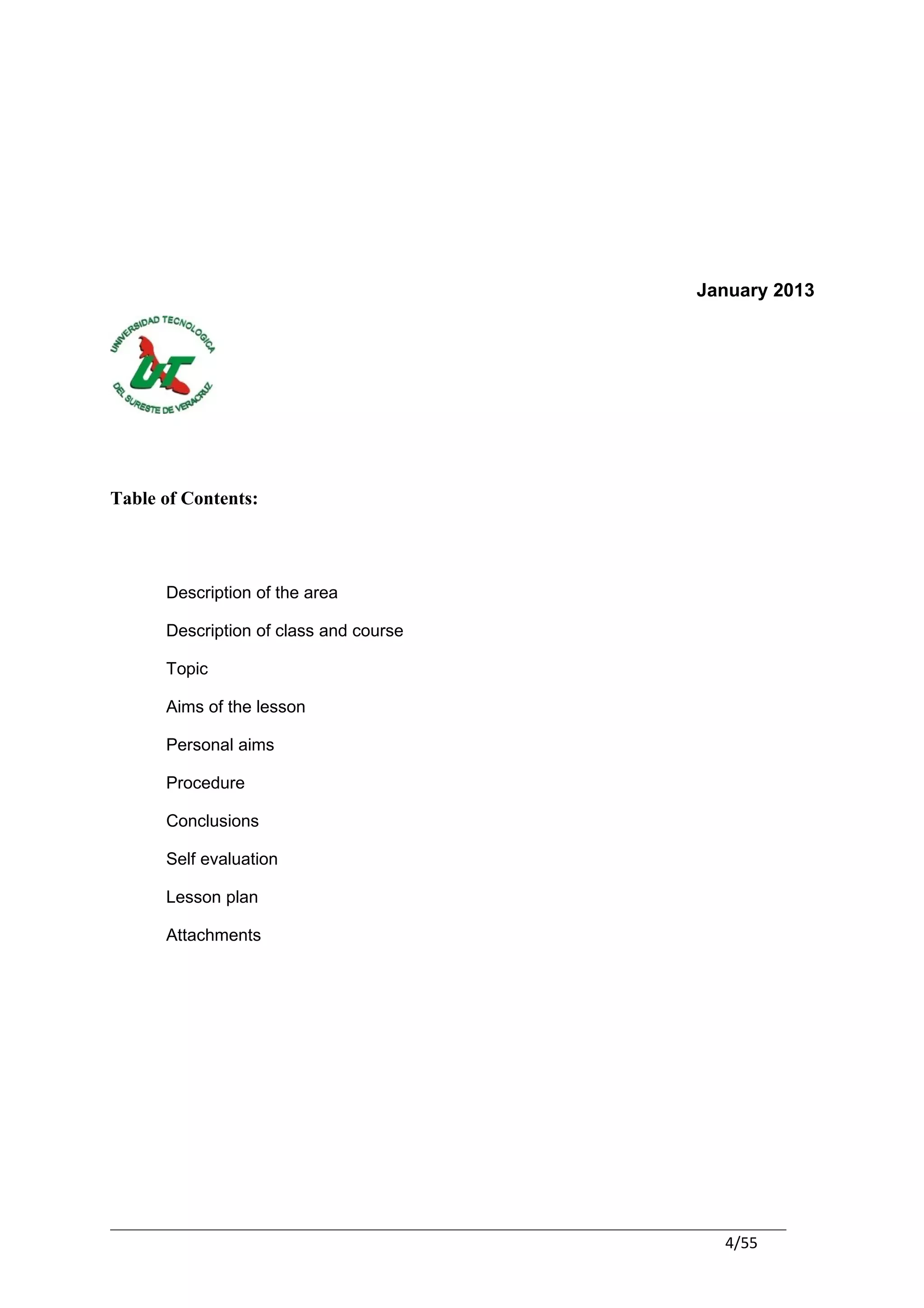 January 2013




Table of Contents:




      Description of the area

      Description of class and course

      Topic

      Aims of the lesson

      Personal aims

      Procedure

      Conclusions

      Self evaluation

      Lesson plan

      Attachments




                                          4/55
 