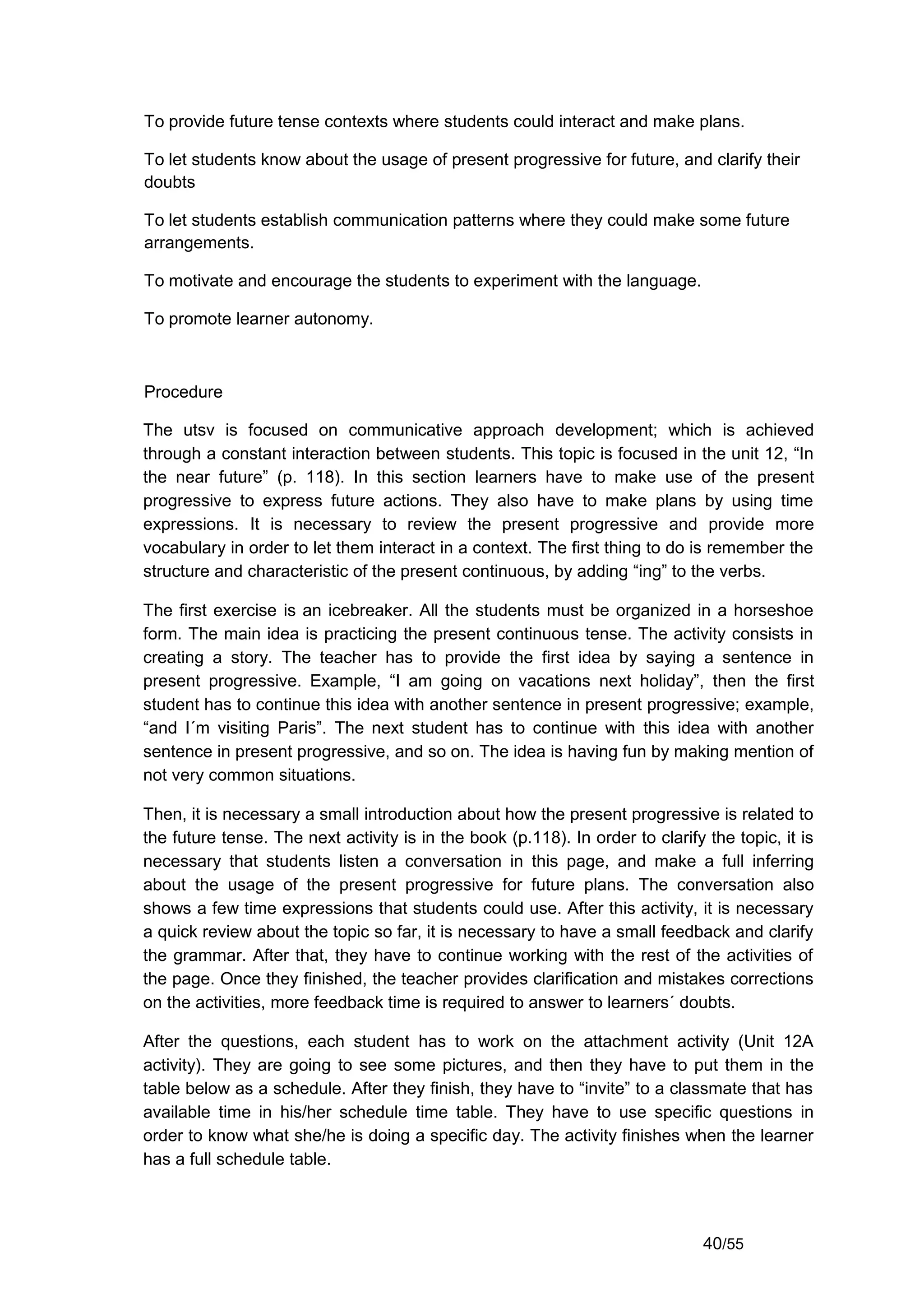 To provide future tense contexts where students could interact and make plans.

To let students know about the usage of present progressive for future, and clarify their
doubts

To let students establish communication patterns where they could make some future
arrangements.

To motivate and encourage the students to experiment with the language.

To promote learner autonomy.



Procedure

The utsv is focused on communicative approach development; which is achieved
through a constant interaction between students. This topic is focused in the unit 12, “In
the near future” (p. 118). In this section learners have to make use of the present
progressive to express future actions. They also have to make plans by using time
expressions. It is necessary to review the present progressive and provide more
vocabulary in order to let them interact in a context. The first thing to do is remember the
structure and characteristic of the present continuous, by adding “ing” to the verbs.

The first exercise is an icebreaker. All the students must be organized in a horseshoe
form. The main idea is practicing the present continuous tense. The activity consists in
creating a story. The teacher has to provide the first idea by saying a sentence in
present progressive. Example, “I am going on vacations next holiday”, then the first
student has to continue this idea with another sentence in present progressive; example,
“and I´m visiting Paris”. The next student has to continue with this idea with another
sentence in present progressive, and so on. The idea is having fun by making mention of
not very common situations.

Then, it is necessary a small introduction about how the present progressive is related to
the future tense. The next activity is in the book (p.118). In order to clarify the topic, it is
necessary that students listen a conversation in this page, and make a full inferring
about the usage of the present progressive for future plans. The conversation also
shows a few time expressions that students could use. After this activity, it is necessary
a quick review about the topic so far, it is necessary to have a small feedback and clarify
the grammar. After that, they have to continue working with the rest of the activities of
the page. Once they finished, the teacher provides clarification and mistakes corrections
on the activities, more feedback time is required to answer to learners´ doubts.

After the questions, each student has to work on the attachment activity (Unit 12A
activity). They are going to see some pictures, and then they have to put them in the
table below as a schedule. After they finish, they have to “invite” to a classmate that has
available time in his/her schedule time table. They have to use specific questions in
order to know what she/he is doing a specific day. The activity finishes when the learner
has a full schedule table.



                                                                                40/55
 