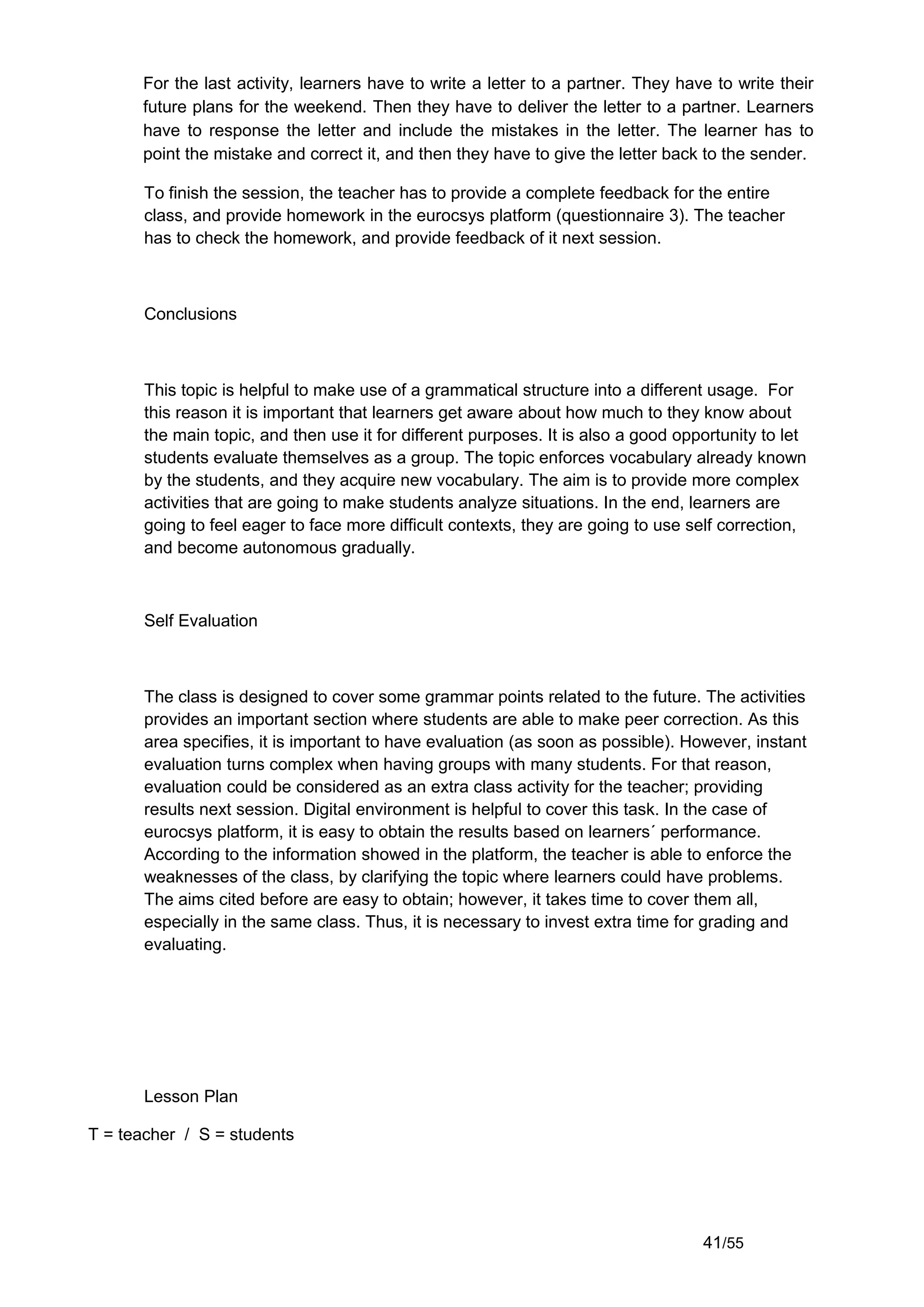 For the last activity, learners have to write a letter to a partner. They have to write their
      future plans for the weekend. Then they have to deliver the letter to a partner. Learners
      have to response the letter and include the mistakes in the letter. The learner has to
      point the mistake and correct it, and then they have to give the letter back to the sender.

       To finish the session, the teacher has to provide a complete feedback for the entire
       class, and provide homework in the eurocsys platform (questionnaire 3). The teacher
       has to check the homework, and provide feedback of it next session.



       Conclusions



       This topic is helpful to make use of a grammatical structure into a different usage. For
       this reason it is important that learners get aware about how much to they know about
       the main topic, and then use it for different purposes. It is also a good opportunity to let
       students evaluate themselves as a group. The topic enforces vocabulary already known
       by the students, and they acquire new vocabulary. The aim is to provide more complex
       activities that are going to make students analyze situations. In the end, learners are
       going to feel eager to face more difficult contexts, they are going to use self correction,
       and become autonomous gradually.



       Self Evaluation



       The class is designed to cover some grammar points related to the future. The activities
       provides an important section where students are able to make peer correction. As this
       area specifies, it is important to have evaluation (as soon as possible). However, instant
       evaluation turns complex when having groups with many students. For that reason,
       evaluation could be considered as an extra class activity for the teacher; providing
       results next session. Digital environment is helpful to cover this task. In the case of
       eurocsys platform, it is easy to obtain the results based on learners´ performance.
       According to the information showed in the platform, the teacher is able to enforce the
       weaknesses of the class, by clarifying the topic where learners could have problems.
       The aims cited before are easy to obtain; however, it takes time to cover them all,
       especially in the same class. Thus, it is necessary to invest extra time for grading and
       evaluating.




       Lesson Plan

T = teacher / S = students




                                                                                    41/55
 