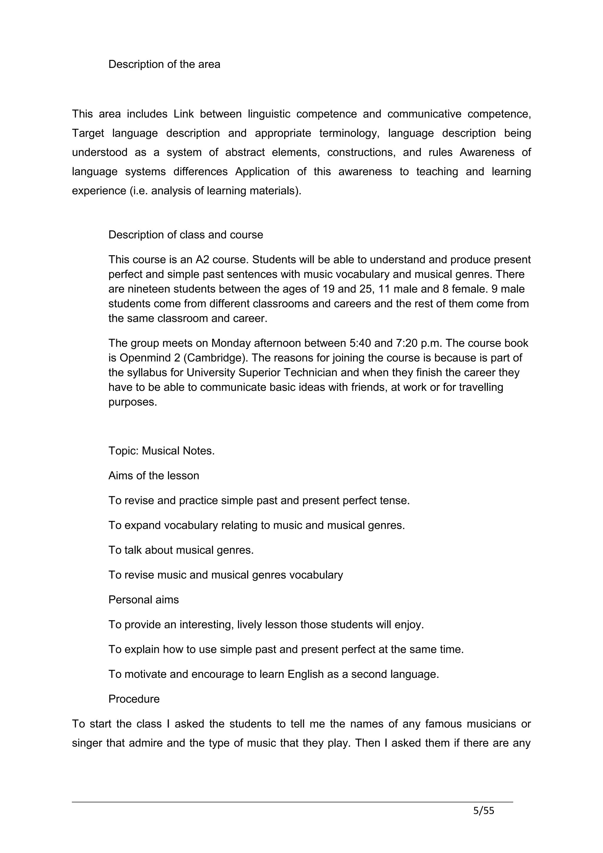 Description of the area



This area includes Link between linguistic competence and communicative competence,
Target language description and appropriate terminology, language description being
understood as a system of abstract elements, constructions, and rules Awareness of
language systems differences Application of this awareness to teaching and learning
experience (i.e. analysis of learning materials).


       Description of class and course

       This course is an A2 course. Students will be able to understand and produce present
       perfect and simple past sentences with music vocabulary and musical genres. There
       are nineteen students between the ages of 19 and 25, 11 male and 8 female. 9 male
       students come from different classrooms and careers and the rest of them come from
       the same classroom and career.

       The group meets on Monday afternoon between 5:40 and 7:20 p.m. The course book
       is Openmind 2 (Cambridge). The reasons for joining the course is because is part of
       the syllabus for University Superior Technician and when they finish the career they
       have to be able to communicate basic ideas with friends, at work or for travelling
       purposes.



       Topic: Musical Notes.

       Aims of the lesson

       To revise and practice simple past and present perfect tense.

       To expand vocabulary relating to music and musical genres.

       To talk about musical genres.

       To revise music and musical genres vocabulary

       Personal aims

       To provide an interesting, lively lesson those students will enjoy.

       To explain how to use simple past and present perfect at the same time.

       To motivate and encourage to learn English as a second language.

       Procedure

To start the class I asked the students to tell me the names of any famous musicians or
singer that admire and the type of music that they play. Then I asked them if there are any




                                                                                 5/55
 