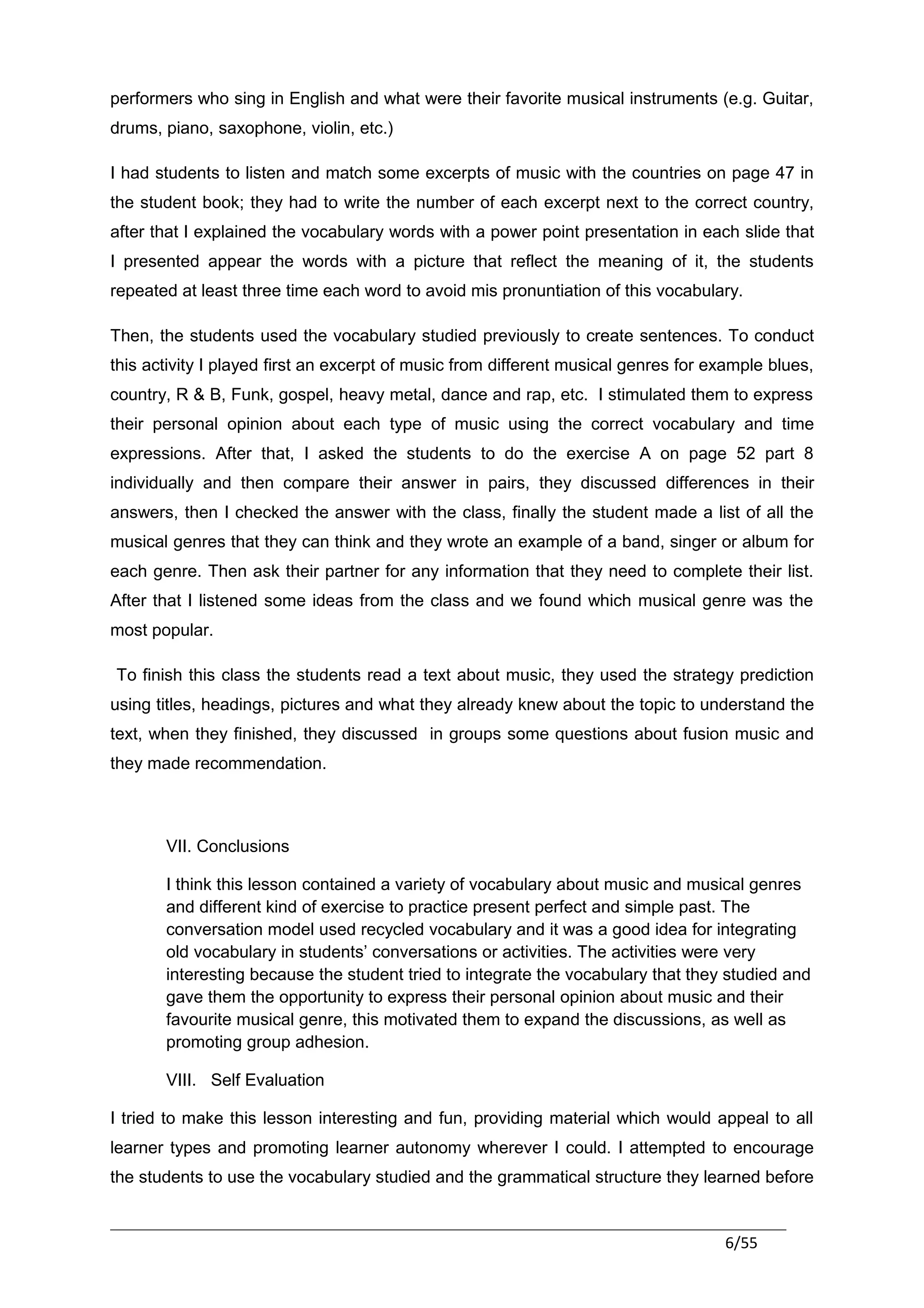 performers who sing in English and what were their favorite musical instruments (e.g. Guitar,
drums, piano, saxophone, violin, etc.)

I had students to listen and match some excerpts of music with the countries on page 47 in
the student book; they had to write the number of each excerpt next to the correct country,
after that I explained the vocabulary words with a power point presentation in each slide that
I presented appear the words with a picture that reflect the meaning of it, the students
repeated at least three time each word to avoid mis pronuntiation of this vocabulary.

Then, the students used the vocabulary studied previously to create sentences. To conduct
this activity I played first an excerpt of music from different musical genres for example blues,
country, R & B, Funk, gospel, heavy metal, dance and rap, etc. I stimulated them to express
their personal opinion about each type of music using the correct vocabulary and time
expressions. After that, I asked the students to do the exercise A on page 52 part 8
individually and then compare their answer in pairs, they discussed differences in their
answers, then I checked the answer with the class, finally the student made a list of all the
musical genres that they can think and they wrote an example of a band, singer or album for
each genre. Then ask their partner for any information that they need to complete their list.
After that I listened some ideas from the class and we found which musical genre was the
most popular.

To finish this class the students read a text about music, they used the strategy prediction
using titles, headings, pictures and what they already knew about the topic to understand the
text, when they finished, they discussed in groups some questions about fusion music and
they made recommendation.



       VII. Conclusions

       I think this lesson contained a variety of vocabulary about music and musical genres
       and different kind of exercise to practice present perfect and simple past. The
       conversation model used recycled vocabulary and it was a good idea for integrating
       old vocabulary in students’ conversations or activities. The activities were very
       interesting because the student tried to integrate the vocabulary that they studied and
       gave them the opportunity to express their personal opinion about music and their
       favourite musical genre, this motivated them to expand the discussions, as well as
       promoting group adhesion.

       VIII. Self Evaluation

I tried to make this lesson interesting and fun, providing material which would appeal to all
learner types and promoting learner autonomy wherever I could. I attempted to encourage
the students to use the vocabulary studied and the grammatical structure they learned before


                                                                                    6/55
 