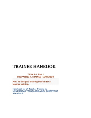 TRAINEE HANBOOK
            TASK 4.6 Part 2
    PREPARING A TRAINEE HANDBOOK

Aim: To design a training manual for a
teacher training.

Handbook for UT Teacher Training in
UNIVERSIDAD TECNOLOGICA DEL SURESTE DE
VERACRUZ.
 