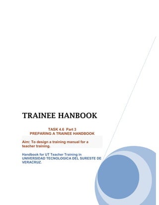 TRAINEE HANBOOK
            TASK 4.6 Part 3
    PREPARING A TRAINEE HANDBOOK

Aim: To design a training manual for a
teacher training.

Handbook for UT Teacher Training in
UNIVERSIDAD TECNOLOGICA DEL SURESTE DE
VERACRUZ.
 