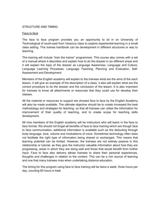 STRUCTURE AND TIMING

Face to face

The face to face program provides you an opportunity to sit in on University of
Technological of south-east from Veracruz class to explore experiential learning in a small
class setting. This trainee handbook can be development in different structures or way to
teaching.

The training will include “train the trainer” programmes. This course also comes with a set
of a manual where it describes and explain how to do the dossier in six different areas and
it will explain the topic of the dossier as Language Awareness, Language and Culture,
Language Learning Processes, Language Teaching, Planning and Evaluation, Self-
Assessment and Development.

Members of the English academy will explain to the trainees what are the aims of the each
lesson, it will give an example of the description of a class, it also will explain what are the
correct procedure to do the dossier and the conclusion of the lesson. It is also important
for trainees to know all attachments or resources that they could use for develop their
classes.

All the material or resources to support are showed face to face by the English Academy
will also be made available. The ultimate objective should be to create increased the best
methodology and strategies for teaching, so that all trainees can utilise the information for
improvement of their quality of teaching, and to create scope for teaching skills
development.

All nine members of the English academy will be instructors who will teach in the face to
face format. We should not forget all benefits of face to face training which are though face
to face communication, additional information is available such as the deducting through
body language, tone, volume and modulations of voice. Sometimes technology often does
not facilitate the right type of information being shared or exchanged. This means that
learning potential can be limited. However, the trainees are not entirely passive in this
relationship or tutorial, as they give the instructor valuable information about how they are
progressing, areas in which they are doing well and those that would benefit from further
input. Face to face also delivery allows trainees to share their personal experiences,
thoughts and challenges in relation to the content. This can be a rich source of learning
and one that many trainees miss when undertaking distance education.

The timing for this program using face to face training will be twice a week, three hours per
day, counting 60 hours in total
 
