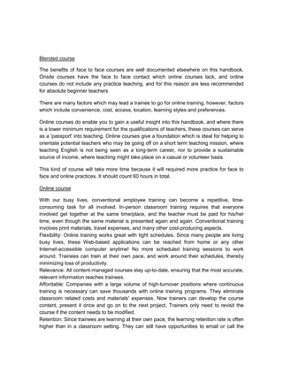 Blended course

The benefits of face to face courses are well documented elsewhere on this handbook.
Onsite courses have the face to face contact which online courses lack, and online
courses do not include any practice teaching, and for this reason are less recommended
for absolute beginner teachers

There are many factors which may lead a trainee to go for online training, however, factors
which include convenience, cost, access, location, learning styles and preferences.

Online courses do enable you to gain a useful insight into this handbook, and where there
is a lower minimum requirement for the qualifications of teachers, these courses can serve
as a 'passport' into teaching. Online courses give a foundation which is ideal for helping to
orientate potential teachers who may be going off on a short term teaching mission, where
teaching English is not being seen as a long-term career, nor to provide a sustainable
source of income, where teaching might take place on a casual or volunteer basis.

This kind of course will take more time because it will required more practice for face to
face and online practices. It should count 60 hours in total.

Online course

With our busy lives, conventional employee training can become a repetitive, time-
consuming task for all involved. In-person classroom training requires that everyone
involved get together at the same time/place, and the teacher must be paid for his/her
time, even though the same material is presented again and again. Conventional training
involves print materials, travel expenses, and many other cost-producing aspects.
Flexibility: Online training works great with tight schedules. Since many people are living
busy lives, these Web-based applications can be reached from home or any other
Internet-accessible computer anytime! No more scheduled training sessions to work
around. Trainees can train at their own pace, and work around their schedules, thereby
minimizing loss of productivity.
Relevance: All content-managed courses stay up-to-date, ensuring that the most accurate,
relevant information reaches trainees.
Affordable: Companies with a large volume of high-turnover positions where continuous
training is necessary can save thousands with online training programs. They eliminate
classroom related costs and materials' expenses. Now trainers can develop the course
content, present it once and go on to the next project. Trainers only need to revisit the
course if the content needs to be modified.
Retention: Since trainees are learning at their own pace, the learning retention rate is often
higher than in a classroom setting. They can still have opportunities to email or call the
 