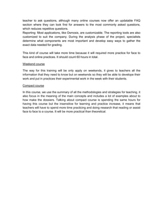 teacher to ask questions, although many online courses now offer an updatable FAQ
section where they can look first for answers to the most commonly asked questions,
which reduces repetitive questions.
Reporting: Most applications, like Osmosis, are customizable. The reporting tools are also
customized to suit the company. During the analysis phase of the project, specialists
determine what components are most important and develop easy ways to gather the
exact data needed for grading.

This kind of course will take more time because it will required more practice for face to
face and online practices. It should count 60 hours in total.

Weekend course

The way for this training will be only apply on weekends, it gives to teachers all the
information that they need to know but on weekends so they will be able to develope their
work and put in practices their experimental work in the week with their students.

Compact course

In this course, we use the summary of all the methodologies and strategies for teaching, it
also focus in the meaning of the main concepts and includes a lot of examples about to
how make the dossiers. Talking about compact course is spending the same hours for
having this course but the insensitive for learning and practice increase, it means that
teachers will have to spend more time practicing and doing research that reading or assist
face to face to a course. It will be more practical than theoretical.
 