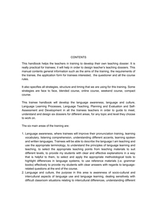 CONTENTS

This handbook helps the teachers in training to develop their own teaching dossier. It is
really practical for trainees; it will help in order to design teacher’s teaching dossiers. This
manual contents general information such as the aims of the training, the requirements of
the trainee, the application form for trainees interested, the questioner and all the course
rules.

It also specifies all strategies, structure and timing that we are using for this training. Some
strategies are face to face, blended course, online course, weekend course, compact
course.

This trainee handbook will develop the language awareness, language and culture,
Language Learning Processes, Language Teaching, Planning and Evaluation and Self-
Assessment and Development in all the trainees teachers in order to guide to meet,
understand and design six dossiers for different areas, for any topic and level they choose
to work on.

The six main areas of the training are:

1. Language awareness, where trainees will improve their pronunciation training, learning
   vocabulary, listening comprehension, understanding different accents, learning spoken
   and written languages. Trainees will be able to describe the language I am teaching and
   use the appropriate terminology, to understand the principles of language learning and
   teaching, to select the appropriate teaching points from teaching materials to suit
   different levels, to provide my students with clear and effective explanations in a way
   that is helpful to them, to select and apply the appropriate methodological tools to
   highlight differences in language systems, to use reference materials (i.e. grammar
   books) effectively to provide my students with clear answers with regards to language-
   related questions at the end of the course.
2. Language and culture, the purpose in this area is awareness of socio-cultural and
   intercultural aspects of language use and language learning, dealing sensitively with
   difficult classroom situations relating to intercultural differences, understanding different
 