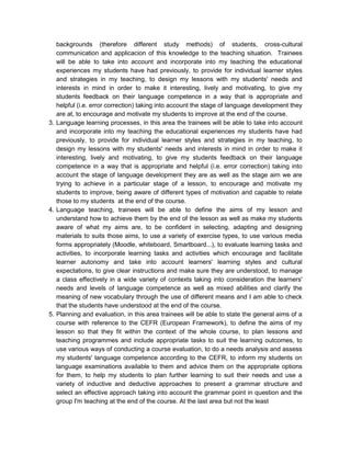 backgrounds (therefore different study methods) of students, cross-cultural
   communication and applicacion of this knowledge to the teaching situation. Trainees
   will be able to take into account and incorporate into my teaching the educational
   experiences my students have had previously, to provide for individual learner styles
   and strategies in my teaching, to design my lessons with my students' needs and
   interests in mind in order to make it interesting, lively and motivating, to give my
   students feedback on their language competence in a way that is appropriate and
   helpful (i.e. error correction) taking into account the stage of language development they
   are at, to encourage and motivate my students to improve at the end of the course.
3. Language learning processes, in this area the trainees will be able to take into account
   and incorporate into my teaching the educational experiences my students have had
   previously, to provide for individual learner styles and strategies in my teaching, to
   design my lessons with my students' needs and interests in mind in order to make it
   interesting, lively and motivating, to give my students feedback on their language
   competence in a way that is appropriate and helpful (i.e. error correction) taking into
   account the stage of language development they are as well as the stage aim we are
   trying to achieve in a particular stage of a lesson, to encourage and motivate my
   students to improve, being aware of different types of motivation and capable to relate
   those to my students at the end of the course.
4. Language teaching, trainees will be able to define the aims of my lesson and
   understand how to achieve them by the end of the lesson as well as make my students
   aware of what my aims are, to be confident in selecting, adapting and designing
   materials to suits those aims, to use a variety of exercise types, to use various media
   forms appropriately (Moodle, whiteboard, Smartboard...), to evaluate learning tasks and
   activities, to incorporate learning tasks and activities which encourage and facilitate
   learner autonomy and take into account learners' learning styles and cultural
   expectations, to give clear instructions and make sure they are understood, to manage
   a class effectively in a wide variety of contexts taking into consideration the learners'
   needs and levels of language competence as well as mixed abilities and clarify the
   meaning of new vocabulary through the use of different means and I am able to check
   that the students have understood at the end of the course.
5. Planning and evaluation, in this area trainees will be able to state the general aims of a
   course with reference to the CEFR (European Framework), to define the aims of my
   lesson so that they fit within the context of the whole course, to plan lessons and
   teaching programmes and include appropriate tasks to suit the learning outcomes, to
   use various ways of conducting a course evaluation, to do a needs analysis and assess
   my students' language competence according to the CEFR, to inform my students on
   language examinations available to them and advice them on the appropriate options
   for them, to help my students to plan further learning to suit their needs and use a
   variety of inductive and deductive approaches to present a grammar structure and
   select an effective approach taking into account the grammar point in question and the
   group I'm teaching at the end of the course. At the last area but not the least
 