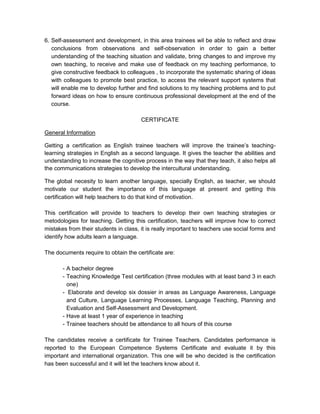 6. Self-assessment and development, in this area trainees wil be able to reflect and draw
   conclusions from observations and self-observation in order to gain a better
   understanding of the teaching situation and validate, bring changes to and improve my
   own teaching, to receive and make use of feedback on my teaching performance, to
   give constructive feedback to colleagues , to incorporate the systematic sharing of ideas
   with colleagues to promote best practice, to access the relevant support systems that
   will enable me to develop further and find solutions to my teaching problems and to put
   forward ideas on how to ensure continuous professional development at the end of the
   course.

                                       CERTIFICATE

General Information

Getting a certification as English trainee teachers will improve the trainee’s teaching-
learning strategies in English as a second language. It gives the teacher the abilities and
understanding to increase the cognitive process in the way that they teach, it also helps all
the communications strategies to develop the intercultural understanding.

The global necesity to learn another language, specially English, as teacher, we should
motivate our student the importance of this language at present and getting this
certification will help teachers to do that kind of motivation.

This certification will provide to teachers to develop their own teaching strategies or
metodologies for teaching. Getting this certification, teachers will improve how to correct
mistakes from their students in class, it is really important to teachers use social forms and
identify how adults learn a language.

The documents require to obtain the certificate are:

       - A bachelor degree
       - Teaching Knowledge Test certification (three modules with at least band 3 in each
         one)
       - Elaborate and develop six dossier in areas as Language Awareness, Language
         and Culture, Language Learning Processes, Language Teaching, Planning and
         Evaluation and Self-Assessment and Development.
       - Have at least 1 year of experience in teaching
       - Trainee teachers should be attendance to all hours of this course

The candidates receive a certificate for Trainee Teachers. Candidates performance is
reported to the European Competence Systems Certificate and evaluate it by this
important and international organization. This one will be who decided is the certification
has been successful and it will let the teachers know about it.
 