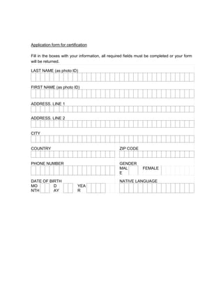 Application form for certification

Fill in the boxes with your information, all required fields must be completed or your form
will be returned.

LAST NAME (as photo ID)



FIRST NAME (as photo ID)



ADDRESS. LINE 1


ADDRESS. LINE 2


CITY


COUNTRY                                           ZIP CODE


PHONE NUMBER                                      GENDER
                                                  MAL          FEMALE
                                                  E

DATE OF BIRTH                                     NATIVE LANGUAGE
MO        D                 YEA
NTH       AY                R
 