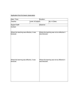 Application form for lesson observation

Date / Time:                                 Duration:
Teacher:                      Level. & Subject:             No. in Class:

Support Staff:                               Observer:
Context:


Where the teaching was effective, it was     Where the teaching was not so effective it
because:                                     was because:




Where the learning was effective, it was     Where the learning was not so effective it
because:                                     was because:
 
