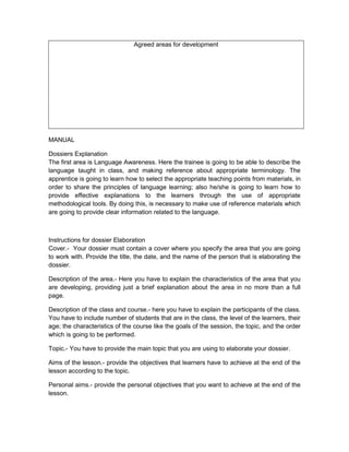 Agreed areas for development




MANUAL

Dossiers Explanation
The first area is Language Awareness. Here the trainee is going to be able to describe the
language taught in class, and making reference about appropriate terminology. The
apprentice is going to learn how to select the appropriate teaching points from materials, in
order to share the principles of language learning; also he/she is going to learn how to
provide effective explanations to the learners through the use of appropriate
methodological tools. By doing this, is necessary to make use of reference materials which
are going to provide clear information related to the language.



Instructions for dossier Elaboration
Cover.- Your dossier must contain a cover where you specify the area that you are going
to work with. Provide the title, the date, and the name of the person that is elaborating the
dossier.

Description of the area.- Here you have to explain the characteristics of the area that you
are developing, providing just a brief explanation about the area in no more than a full
page.

Description of the class and course.- here you have to explain the participants of the class.
You have to include number of students that are in the class, the level of the learners, their
age; the characteristics of the course like the goals of the session, the topic, and the order
which is going to be performed.

Topic.- You have to provide the main topic that you are using to elaborate your dossier.

Aims of the lesson.- provide the objectives that learners have to achieve at the end of the
lesson according to the topic.

Personal aims.- provide the personal objectives that you want to achieve at the end of the
lesson.
 