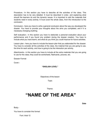 Procedure.- In this section you have to describe all the activities of the class. This
description has to be very detailed. It must be described in order, and explaining what
should the learners do and the dynamic issues. It is important to add the materials that
students need in every activity. It must cover the whole class, from the introduction to the
conclusion.

Conclusion.- here you have to write a general conclusion about the way you developed the
dossier. You have to provide your thoughts about the aims you completed, and if it is
necessary changing anything.

Self evaluation.- in this section you have to elaborate a personal evaluation about your
performance and if you found any problem during the dossier creation. You have to
include what you have learnt, and what do you think you could improve for future activities.

Lesson plan.- here you have to include the lesson plan that you elaborated for the dossier.
You have to consider all the activities of the class, the material that you are going to use,
the time for each activity, and how is going to be the interaction per activity.

Attachments.- in this section you have to include all the extra materials that you are going
to use for the class; they could be worksheets, flashcards, pictures, etc.

Dossier Format

Cover.-

                                     “ENGLISH LEVEL”




                                    Objectives of the lesson

                                             Topic



                                            Theme:


                “NAME OF THE AREA”
                                                                                       Date

Body.-

You have to consider this format:

         Font: Arial 12
 