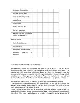 language of instruction

   Context appropriate?

   classroom management

   social forms

   atmosphere

   Confidence provider

   Content organized

   Relates concept to students
   needs and experience

After the lesson:

   topics to be discussed

   Commitments

   Proper and clear feedback

   Personal         feedback    (if
   needed)




Evaluation Procedure and Assessment criteria

The evaluation criteria for the trainee are going to be according to the way which
evaluation is held in the institution. The evaluations’ university is divided in two parts, 70%
practice and 30% theoretical knowledge. Based on this, the observation must be
considered by following the practical part. It is important that the trainee provides practical
activities, more than grammar explanation. Also, the institution is focused on
communicative approach; for this reason, the interaction must be by speaking practices.

The evaluation criteria would be obtained by taking into account the next activities:
Class preparation, class development, and class ending. The first part must contain the
way which the trainee is getting ready for the class, including material, resources, and how
there is an anticipation to possible problems.
During the class development, it is considered the interaction between the trainee and the
students. It is necessary to catch student’s attention by providing interesting information for
them. One of the most important points to consider in this part is clarifying doubts and
 