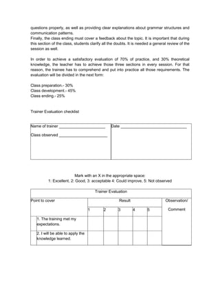 questions properly, as well as providing clear explanations about grammar structures and
communication patterns.
Finally, the class ending must cover a feedback about the topic. It is important that during
this section of the class, students clarify all the doubts. It is needed a general review of the
session as well.

In order to achieve a satisfactory evaluation of 70% of practice, and 30% theoretical
knowledge, the teacher has to achieve those three sections in every session. For that
reason, the trainee has to comprehend and put into practice all those requirements. The
evaluation will be divided in the next form:

Class preparation.- 30%
Class development.- 45%
Class ending.- 25%


Trainer Evaluation checklist


Name of trainer _____________________            Date ______________________________

Class observed ______________________




                          Mark with an X in the appropriate space:
          1: Excellent, 2: Good, 3: acceptable 4: Could improve, 5: Not observed

                                        Trainer Evaluation

Point to cover                                       Result                      Observation/

                                    1       2        3        4       5            Comment

   1. The training met my
   expectations.

   2. I will be able to apply the
   knowledge learned.
 