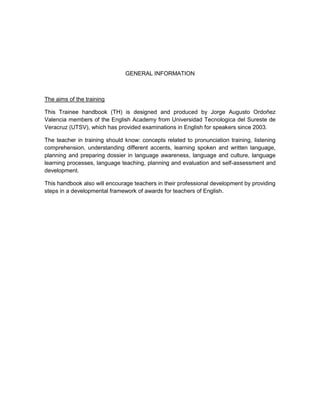 GENERAL INFORMATION



The aims of the training

This Trainee handbook (TH) is designed and produced by Jorge Augusto Ordoñez
Valencia members of the English Academy from Universidad Tecnologica del Sureste de
Veracruz (UTSV), which has provided examinations in English for speakers since 2003.

The teacher in training should know: concepts related to pronunciation training, listening
comprehension, understanding different accents, learning spoken and written language,
planning and preparing dossier in language awareness, language and culture, language
learning processes, language teaching, planning and evaluation and self-assessment and
development.

This handbook also will encourage teachers in their professional development by providing
steps in a developmental framework of awards for teachers of English.
 