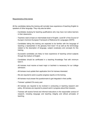 Requirements of the trainee



All the candidates taking this training will normally have experience of teaching English to
speakers of other language. They may also be taken:

     - Candidates studying for teaching qualifications who may have non-native learners
       in their classrooms.

     - Teachers need at least an intermediate level of English. Level B1 of the Council of
       Europe’s Common European Framework of Reference for Languages (CEFR)

     - Candidates taking this training are expected to be familiar with the language of
       teaching a represented in the glossary from level 1-9 as well as the terminology
       related to the description of language, subject vocabulary and concepts for this
       training.

     - Successful candidates are likely to have experience of teaching school subjects
       through the medium of English.

     - Candidates should be certificated in a teaching Knowledge Test with minimum
       band 3.

     - All trainees must receive at least major or bachelor is necessary for our college
       admission.

     - All trainees must update their application form for trainees interested.

     - We are required to send a quarter progress reports on the training.

     - All trainees must answer the questionnaire to get integrated in their profile.

     - Trainees’ updated CVs every year

     - All trainees are required to be involved in conducting or teaching research and
       policy. All trainees are required to present work in progress about their dossiers.

     - Trainees will receive formal and informal instructions in the responsible conduct of
       research, including language and teaching integrity and ethical principles of
       teaching.
 