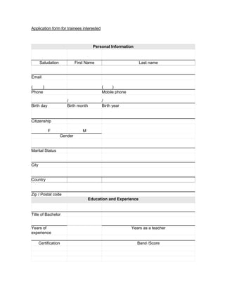 Application form for trainees interested



                                       Personal Information


       Saludation            First Name                         Last name


Email

(    )                                     (    )
Phone                                      Mobile phone

                       /                   /
Birth day              Birth month         Birth year


Citizenship

            F                    M
                    Gender


Marital Status


City


Country


Zip / Postal code
                                     Education and Experience


Title of Bachelor


Years of                                                  Years as a teacher
experience

       Certification                                          Band /Score
 