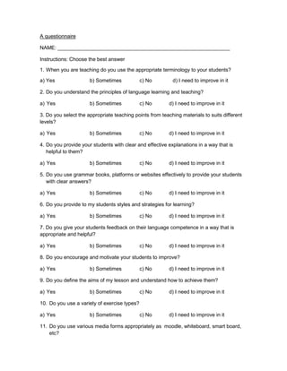 A questionnaire

NAME: ____________________________________________________________

Instructions: Choose the best answer

1. When you are teaching do you use the appropriate terminology to your students?

a) Yes                b) Sometimes            c) No        d) I need to improve in it

2. Do you understand the principles of language learning and teaching?

a) Yes                b) Sometimes            c) No       d) I need to improve in it

3. Do you select the appropriate teaching points from teaching materials to suits different
levels?

a) Yes                b) Sometimes            c) No       d) I need to improve in it

4. Do you provide your students with clear and effective explanations in a way that is
   helpful to them?

a) Yes                b) Sometimes            c) No       d) I need to improve in it

5. Do you use grammar books, platforms or websites effectively to provide your students
   with clear answers?

a) Yes                b) Sometimes            c) No       d) I need to improve in it

6. Do you provide to my students styles and strategies for learning?

a) Yes                b) Sometimes            c) No       d) I need to improve in it

7. Do you give your students feedback on their language competence in a way that is
appropriate and helpful?

a) Yes                b) Sometimes            c) No       d) I need to improve in it

8. Do you encourage and motivate your students to improve?

a) Yes                b) Sometimes            c) No       d) I need to improve in it

9. Do you define the aims of my lesson and understand how to achieve them?

a) Yes                b) Sometimes            c) No       d) I need to improve in it

10. Do you use a variety of exercise types?

a) Yes                b) Sometimes            c) No       d) I need to improve in it

11. Do you use various media forms appropriately as moodle, whiteboard, smart board,
    etc?
 