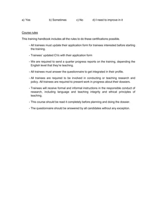 a) Yes                b) Sometimes           c) No         d) I need to improve in it



Course rules

This training handbook includes all the rules to do these certifications possible.

     - All trainees must update their application form for trainees interested before starting
       the training.

     - Trainees’ updated CVs with their application form

     - We are required to send a quarter progress reports on the training, depending the
       English level that they’re teaching.

     - All trainees must answer the questionnaire to get integrated in their profile.

     - All trainees are required to be involved in conducting or teaching research and
       policy. All trainees are required to present work in progress about their dossiers.

     - Trainees will receive formal and informal instructions in the responsible conduct of
       research, including language and teaching integrity and ethical principles of
       teaching.

     - This course should be read it completely before planning and doing the dossier.

     - The questionnaire should be answered by all candidates without any exception.
 