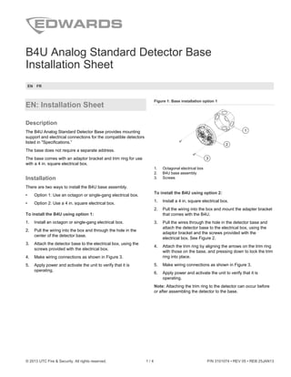 © 2013 UTC Fire & Security. All rights reserved. 1 / 4 P/N 3101074 • REV 05 • REB 25JAN13
B4U Analog Standard Detector Base
Installation Sheet
EN FR
EN: Installation Sheet
Description
The B4U Analog Standard Detector Base provides mounting
support and electrical connections for the compatible detectors
listed in "Specifications.”
The base does not require a separate address.
The base comes with an adaptor bracket and trim ring for use
with a 4 in. square electrical box.
Installation
There are two ways to install the B4U base assembly.
• Option 1: Use an octagon or single-gang electrical box.
• Option 2: Use a 4 in. square electrical box.
To install the B4U using option 1:
1. Install an octagon or single-gang electrical box.
2. Pull the wiring into the box and through the hole in the
center of the detector base.
3. Attach the detector base to the electrical box, using the
screws provided with the electrical box.
4. Make wiring connections as shown in Figure 3.
5. Apply power and activate the unit to verify that it is
operating.
Figure 1: Base installation option 1
2
3
1
1. Octagonal electrical box
2. B4U base assembly
3. Screws
To install the B4U using option 2:
1. Install a 4 in. square electrical box.
2. Pull the wiring into the box and mount the adapter bracket
that comes with the B4U.
3. Pull the wires through the hole in the detector base and
attach the detector base to the electrical box, using the
adaptor bracket and the screws provided with the
electrical box. See Figure 2.
4. Attach the trim ring by aligning the arrows on the trim ring
with those on the base, and pressing down to lock the trim
ring into place.
5. Make wiring connections as shown in Figure 3.
6. Apply power and activate the unit to verify that it is
operating.
Note: Attaching the trim ring to the detector can occur before
or after assembling the detector to the base.
 