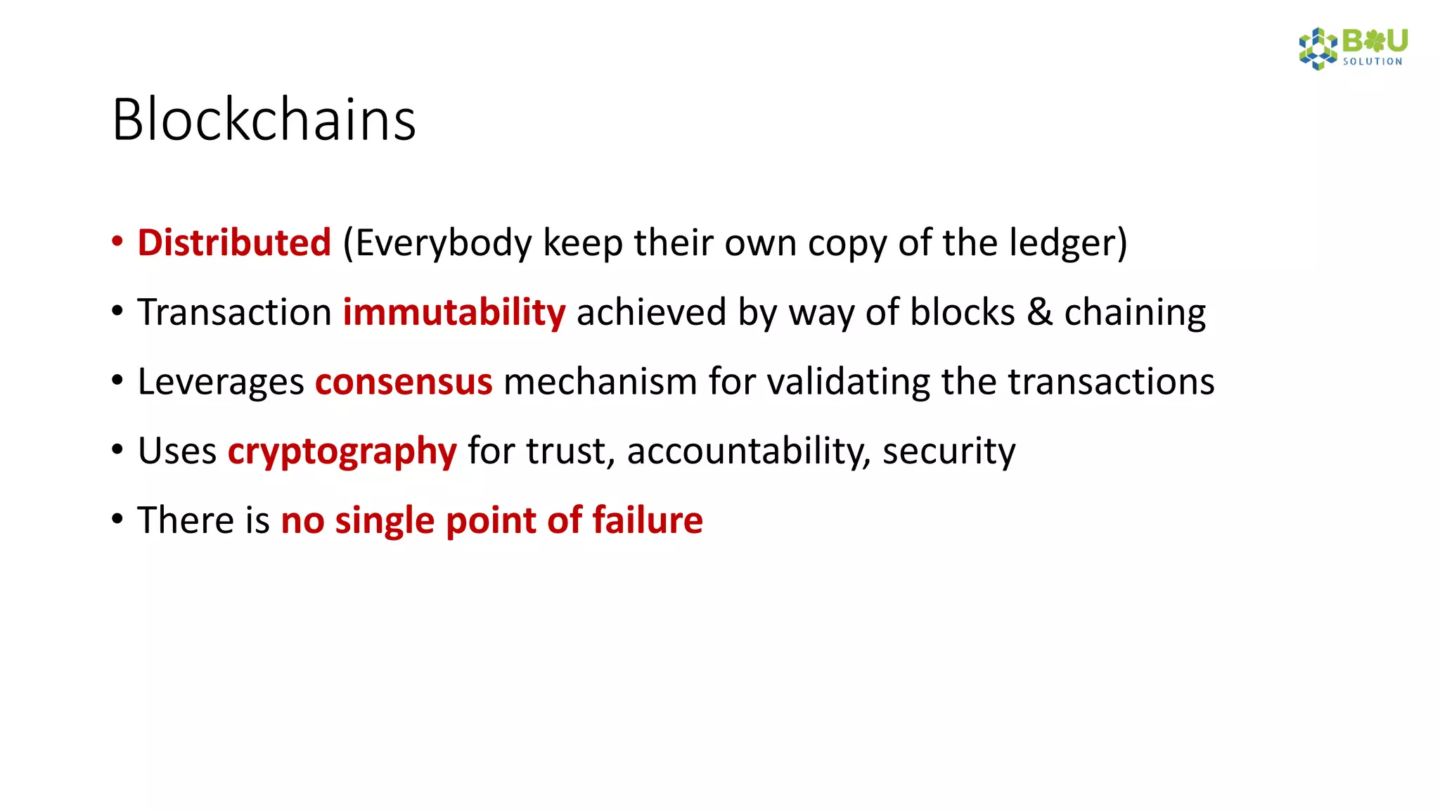 Blockchains
• Distributed (Everybody keep their own copy of the ledger)
• Transaction immutability achieved by way of blocks & chaining
• Leverages consensus mechanism for validating the transactions
• Uses cryptography for trust, accountability, security
• There is no single point of failure
 