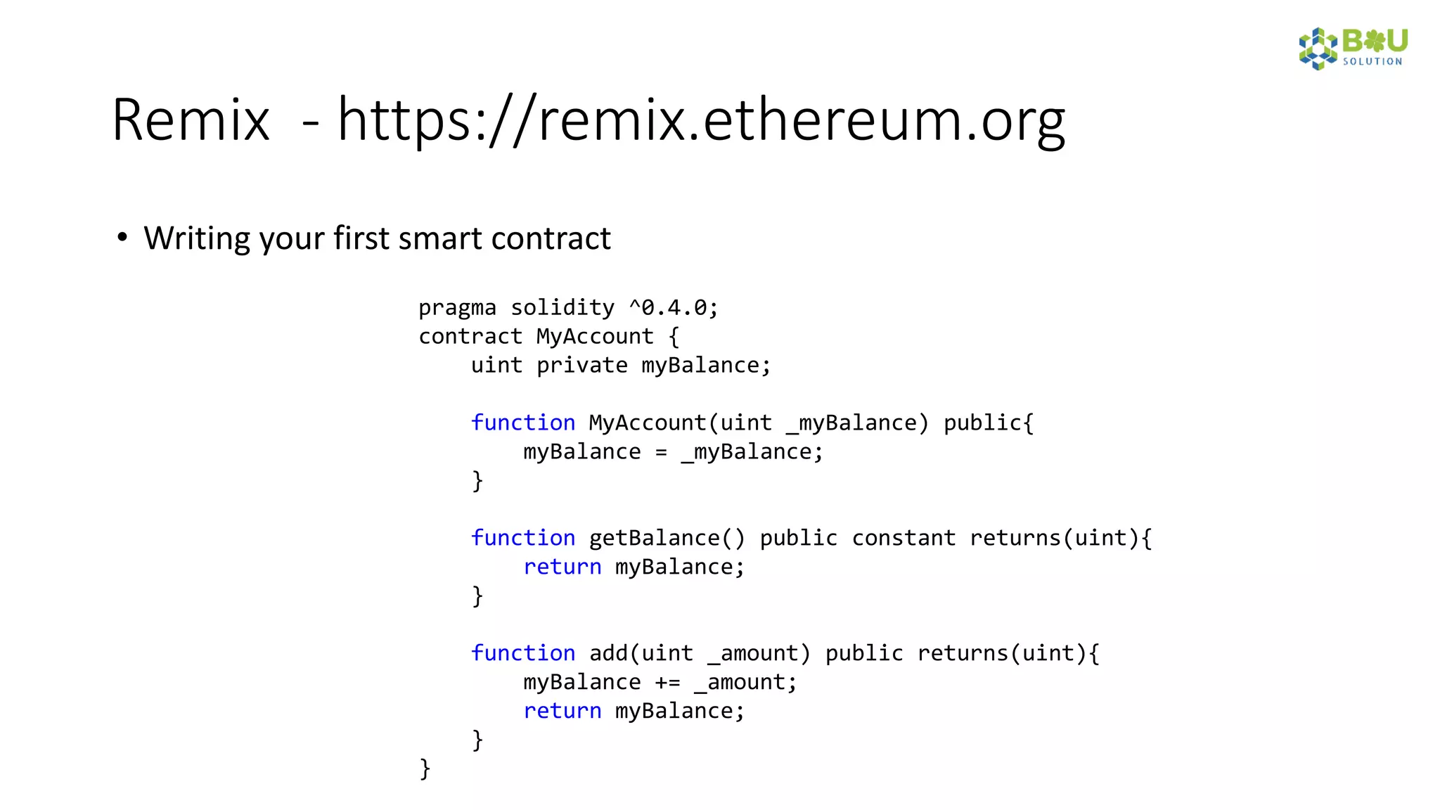Remix - https://remix.ethereum.org
• Writing your first smart contract
pragma solidity ^0.4.0;
contract MyAccount {
uint private myBalance;
function MyAccount(uint _myBalance) public{
myBalance = _myBalance;
}
function getBalance() public constant returns(uint){
return myBalance;
}
function add(uint _amount) public returns(uint){
myBalance += _amount;
return myBalance;
}
}
 
