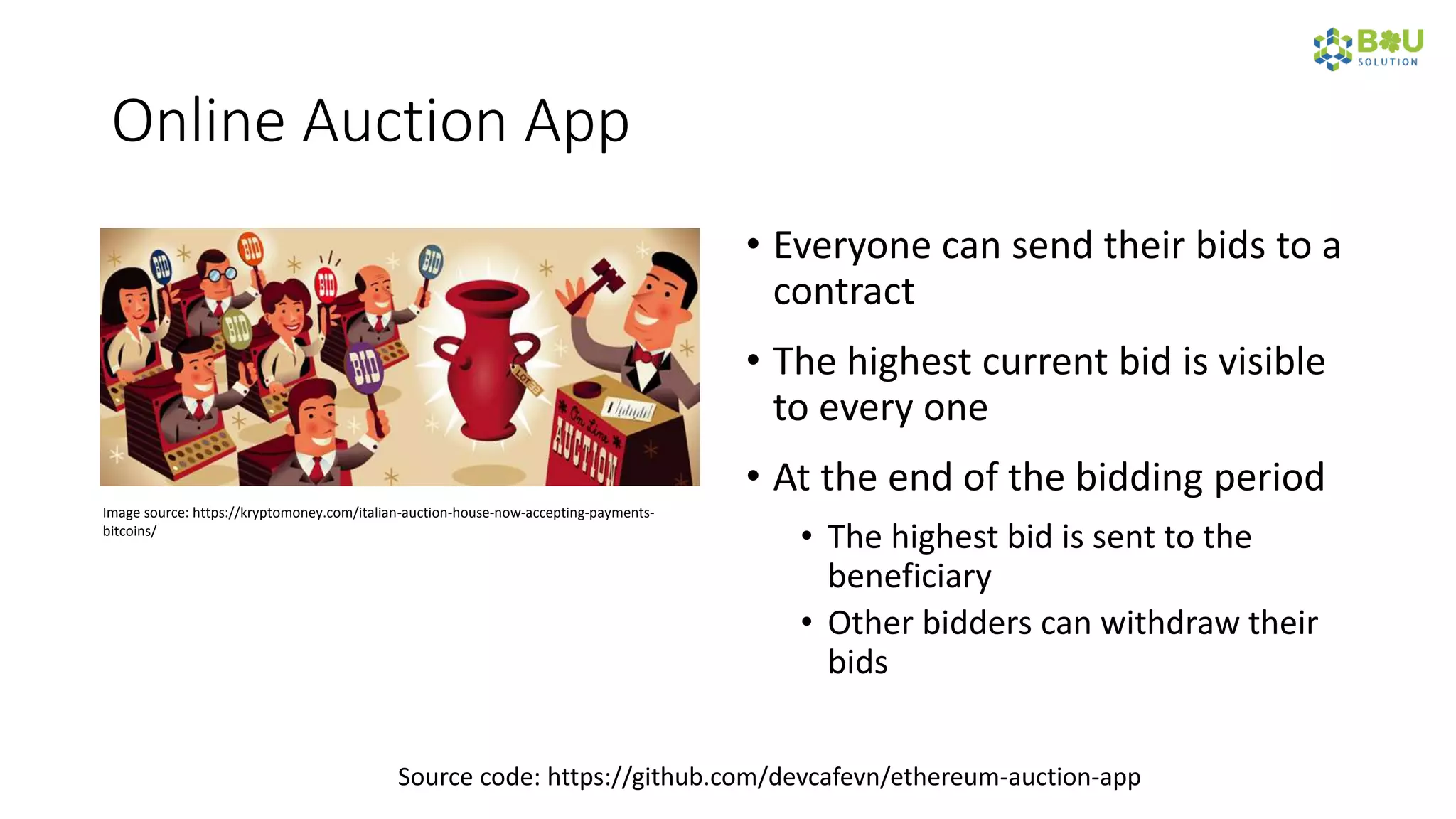 Online Auction App
• Everyone can send their bids to a
contract
• The highest current bid is visible
to every one
• At the end of the bidding period
• The highest bid is sent to the
beneficiary
• Other bidders can withdraw their
bids
Image source: https://kryptomoney.com/italian-auction-house-now-accepting-payments-
bitcoins/
Source code: https://github.com/devcafevn/ethereum-auction-app
 