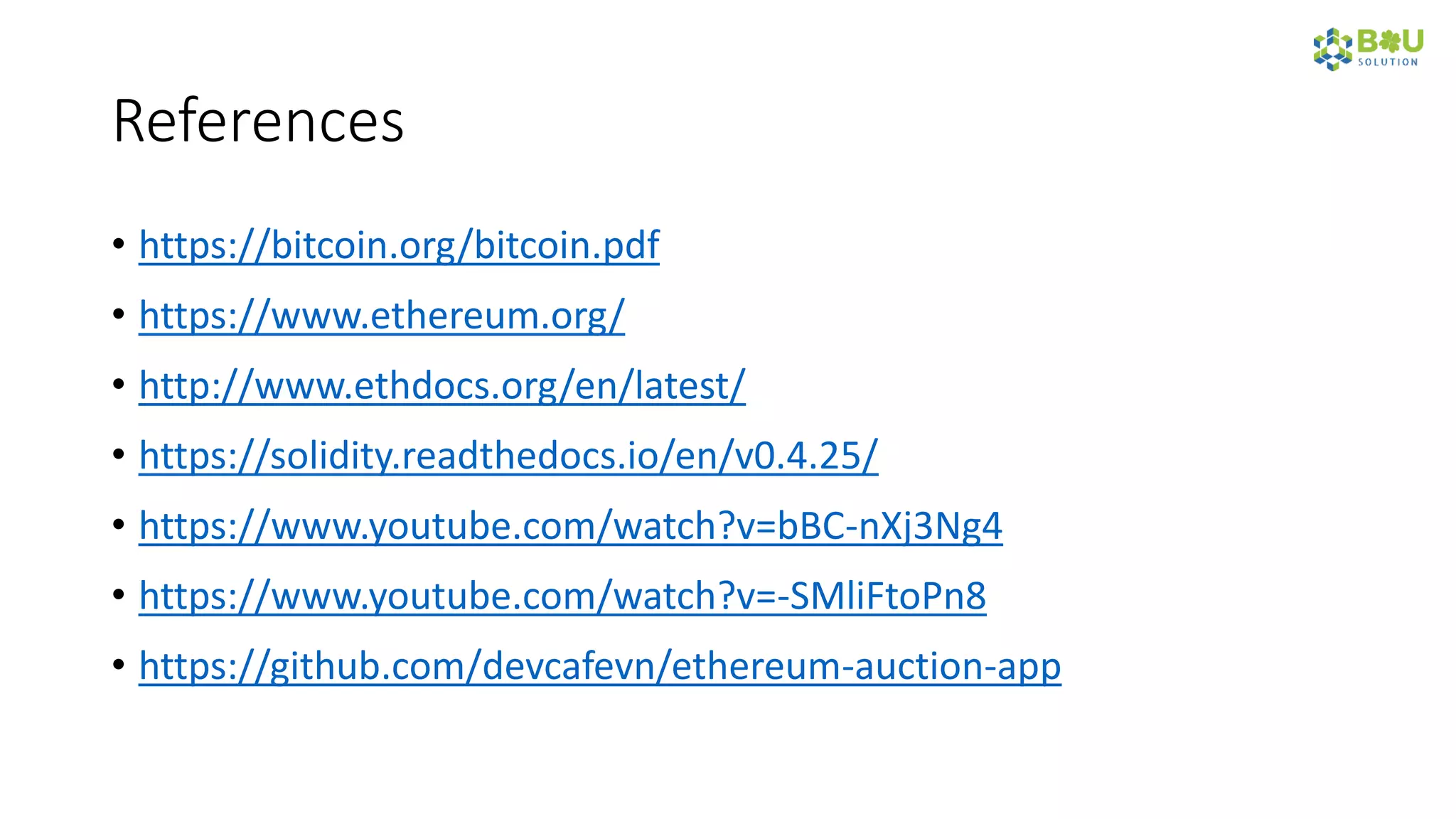 References
• https://bitcoin.org/bitcoin.pdf
• https://www.ethereum.org/
• http://www.ethdocs.org/en/latest/
• https://solidity.readthedocs.io/en/v0.4.25/
• https://www.youtube.com/watch?v=bBC-nXj3Ng4
• https://www.youtube.com/watch?v=-SMliFtoPn8
• https://github.com/devcafevn/ethereum-auction-app
 