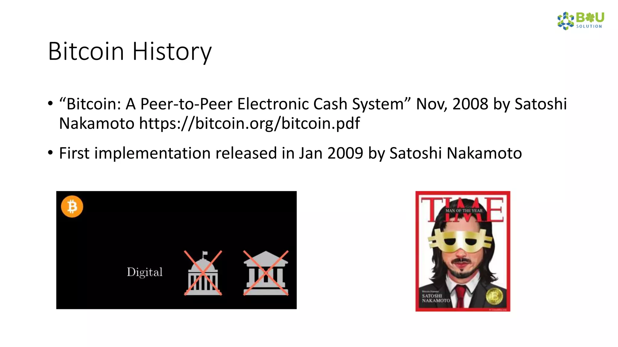 Bitcoin History
• “Bitcoin: A Peer-to-Peer Electronic Cash System” Nov, 2008 by Satoshi
Nakamoto https://bitcoin.org/bitcoin.pdf
• First implementation released in Jan 2009 by Satoshi Nakamoto
 