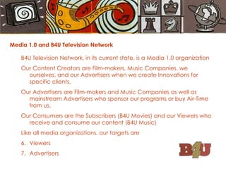 Media 1.0 and B4U Television Network B4U Television Network, in its current state, is a Media 1.0 organization Our Content Creators are Film-makers, Music Companies, we ourselves, and our Advertisers when we create Innovations for specific clients. Our Advertisers are Film-makers and Music Companies as well as mainstream Advertisers who sponsor our programs or buy Air-Time from us. Our Consumers are the Subscribers (B4U Movies) and our Viewers who receive and consume our content (B4U Music) Like all media organizations, our targets are Viewers Advertisers 