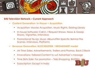 B4U Television Network – Current Approach Content Generation: In-House + Acquisition Acquisition: Movies Acquisition, Music Rights, Existing Library In-house Software: Call-in / Request Shows, News & Gossip Shows, Vignettes, Interviews Promotional Tie-Up: Music Album/Film Specific Behind The Scenes, Interviews, Platforms Revenue Generation: BLOCKBUSTER / BROADSHEET model Air Time Sales: Advertisements, Trailers and Promos, Back 2 Back Innovations: Tailored Content to suit Advertiser’s message Time Slots Sale: For promotion – Tele-Shopping, Bid2Win, etc. Subscription: Except in India 