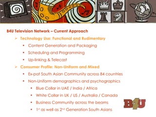 B4U Television Network – Current Approach Technology Use: Functional and Rudimentary Content Generation and Packaging Scheduling and Programming Up-linking & Telecast Consumer Profile: Non-Uniform and Mixed Ex-pat South Asian Community across 84 countries Non-Uniform demographics and psychographics Blue Collar in UAE / India / Africa White Collar in UK / US / Australia / Canada Business Community across the beams 1 st  as well as 2 nd  Generation South Asians 